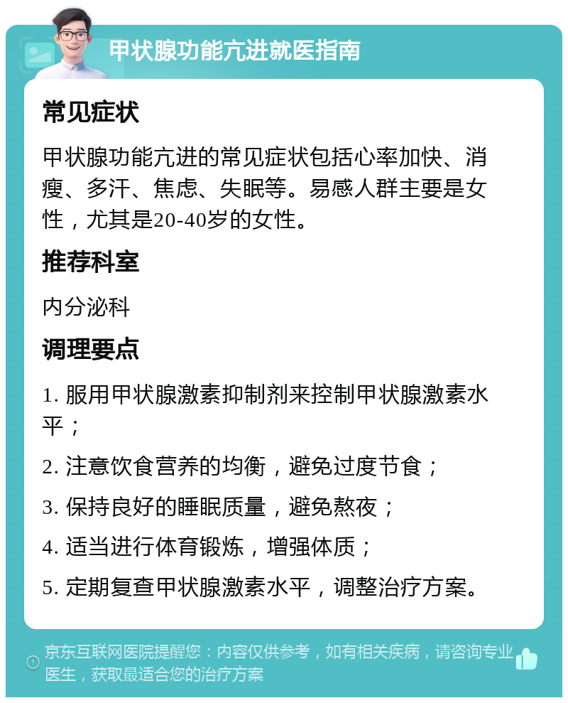 甲状腺功能亢进就医指南 常见症状 甲状腺功能亢进的常见症状包括心率加快、消瘦、多汗、焦虑、失眠等。易感人群主要是女性，尤其是20-40岁的女性。 推荐科室 内分泌科 调理要点 1. 服用甲状腺激素抑制剂来控制甲状腺激素水平； 2. 注意饮食营养的均衡，避免过度节食； 3. 保持良好的睡眠质量，避免熬夜； 4. 适当进行体育锻炼，增强体质； 5. 定期复查甲状腺激素水平，调整治疗方案。