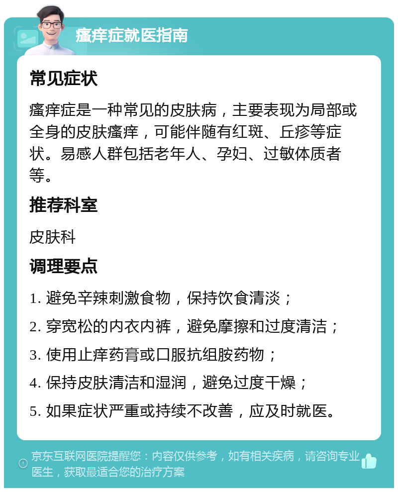 瘙痒症就医指南 常见症状 瘙痒症是一种常见的皮肤病，主要表现为局部或全身的皮肤瘙痒，可能伴随有红斑、丘疹等症状。易感人群包括老年人、孕妇、过敏体质者等。 推荐科室 皮肤科 调理要点 1. 避免辛辣刺激食物，保持饮食清淡； 2. 穿宽松的内衣内裤，避免摩擦和过度清洁； 3. 使用止痒药膏或口服抗组胺药物； 4. 保持皮肤清洁和湿润，避免过度干燥； 5. 如果症状严重或持续不改善，应及时就医。