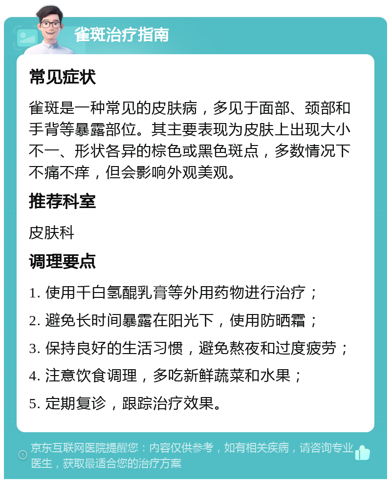 雀斑治疗指南 常见症状 雀斑是一种常见的皮肤病，多见于面部、颈部和手背等暴露部位。其主要表现为皮肤上出现大小不一、形状各异的棕色或黑色斑点，多数情况下不痛不痒，但会影响外观美观。 推荐科室 皮肤科 调理要点 1. 使用千白氢醌乳膏等外用药物进行治疗； 2. 避免长时间暴露在阳光下，使用防晒霜； 3. 保持良好的生活习惯，避免熬夜和过度疲劳； 4. 注意饮食调理，多吃新鲜蔬菜和水果； 5. 定期复诊，跟踪治疗效果。