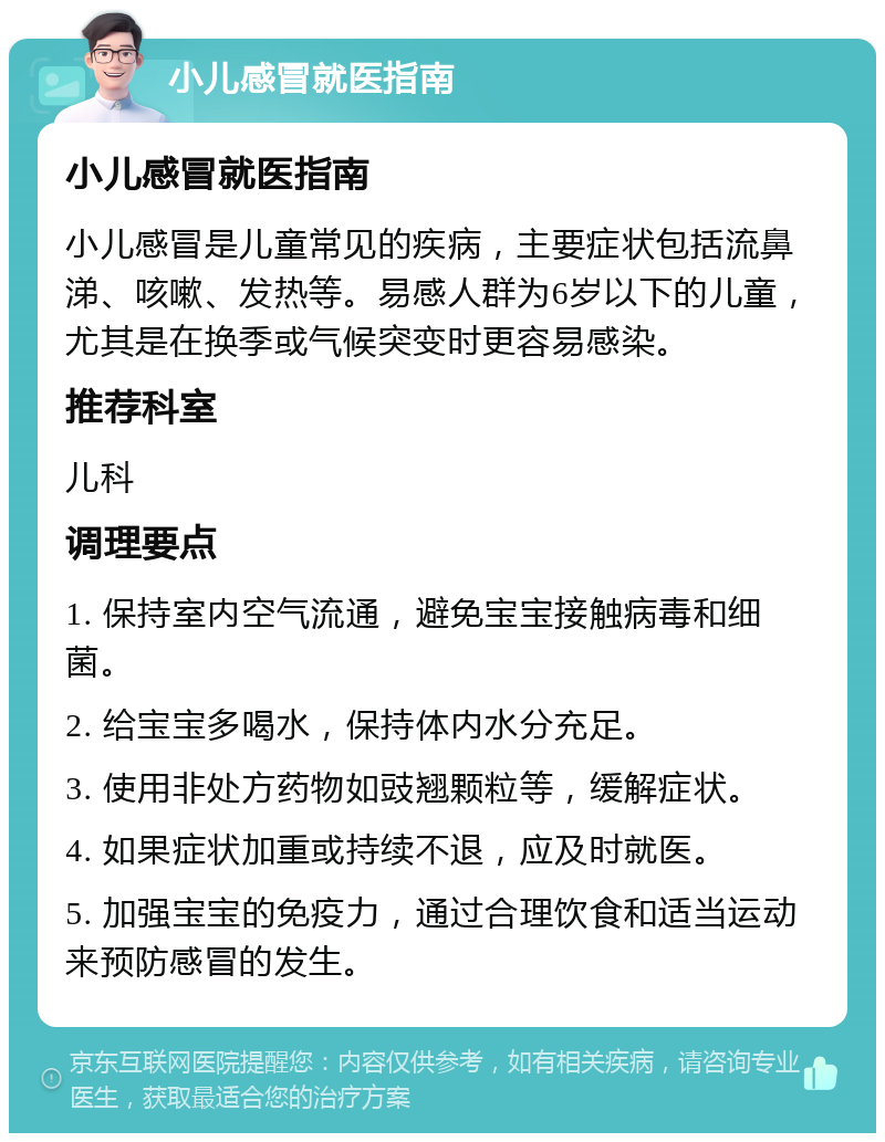 小儿感冒就医指南 小儿感冒就医指南 小儿感冒是儿童常见的疾病，主要症状包括流鼻涕、咳嗽、发热等。易感人群为6岁以下的儿童，尤其是在换季或气候突变时更容易感染。 推荐科室 儿科 调理要点 1. 保持室内空气流通，避免宝宝接触病毒和细菌。 2. 给宝宝多喝水，保持体内水分充足。 3. 使用非处方药物如豉翘颗粒等，缓解症状。 4. 如果症状加重或持续不退，应及时就医。 5. 加强宝宝的免疫力，通过合理饮食和适当运动来预防感冒的发生。