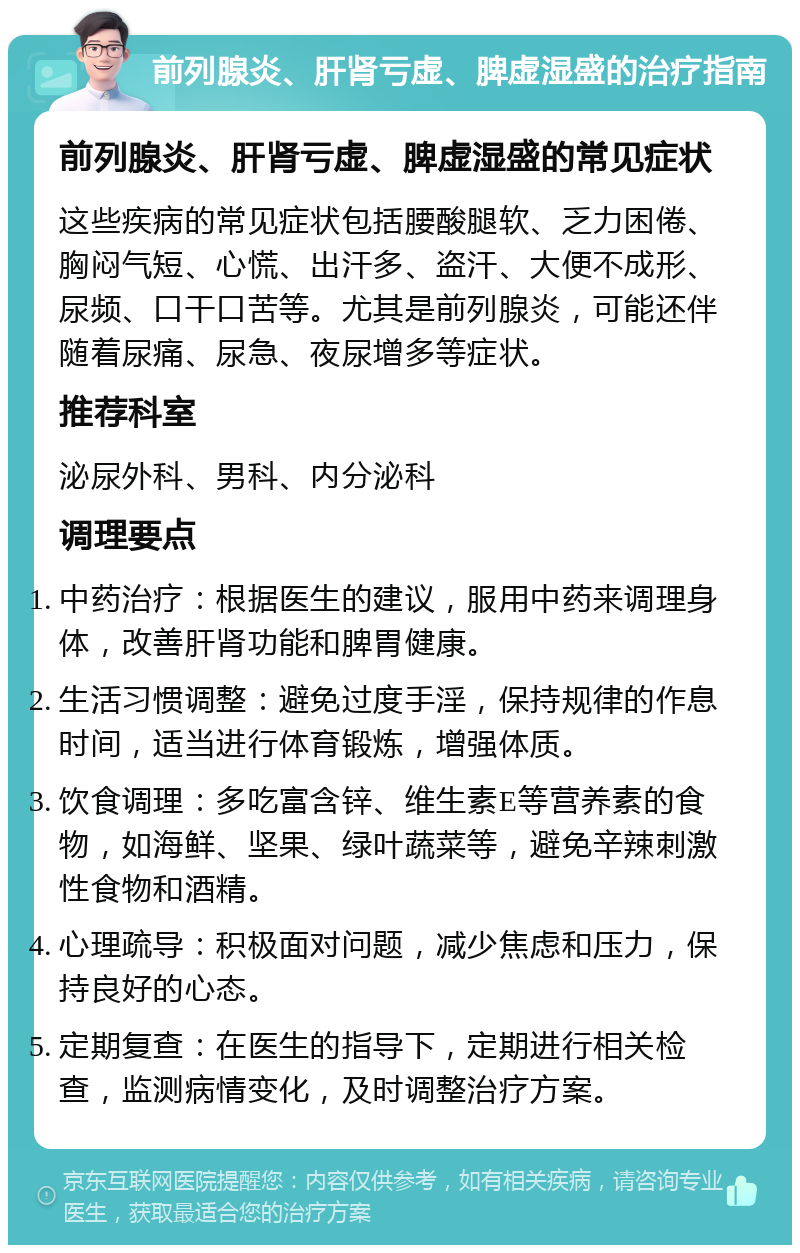 前列腺炎、肝肾亏虚、脾虚湿盛的治疗指南 前列腺炎、肝肾亏虚、脾虚湿盛的常见症状 这些疾病的常见症状包括腰酸腿软、乏力困倦、胸闷气短、心慌、出汗多、盗汗、大便不成形、尿频、口干口苦等。尤其是前列腺炎，可能还伴随着尿痛、尿急、夜尿增多等症状。 推荐科室 泌尿外科、男科、内分泌科 调理要点 中药治疗：根据医生的建议，服用中药来调理身体，改善肝肾功能和脾胃健康。 生活习惯调整：避免过度手淫，保持规律的作息时间，适当进行体育锻炼，增强体质。 饮食调理：多吃富含锌、维生素E等营养素的食物，如海鲜、坚果、绿叶蔬菜等，避免辛辣刺激性食物和酒精。 心理疏导：积极面对问题，减少焦虑和压力，保持良好的心态。 定期复查：在医生的指导下，定期进行相关检查，监测病情变化，及时调整治疗方案。