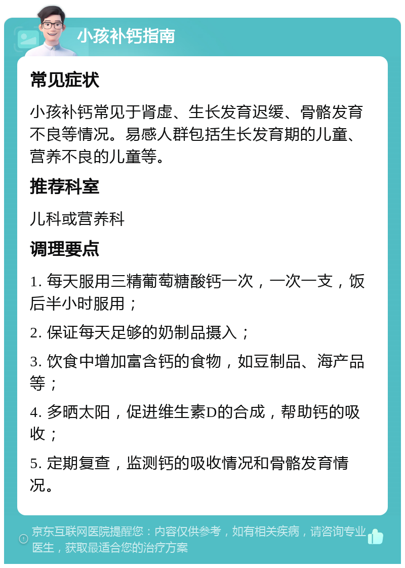 小孩补钙指南 常见症状 小孩补钙常见于肾虚、生长发育迟缓、骨骼发育不良等情况。易感人群包括生长发育期的儿童、营养不良的儿童等。 推荐科室 儿科或营养科 调理要点 1. 每天服用三精葡萄糖酸钙一次，一次一支，饭后半小时服用； 2. 保证每天足够的奶制品摄入； 3. 饮食中增加富含钙的食物，如豆制品、海产品等； 4. 多晒太阳，促进维生素D的合成，帮助钙的吸收； 5. 定期复查，监测钙的吸收情况和骨骼发育情况。