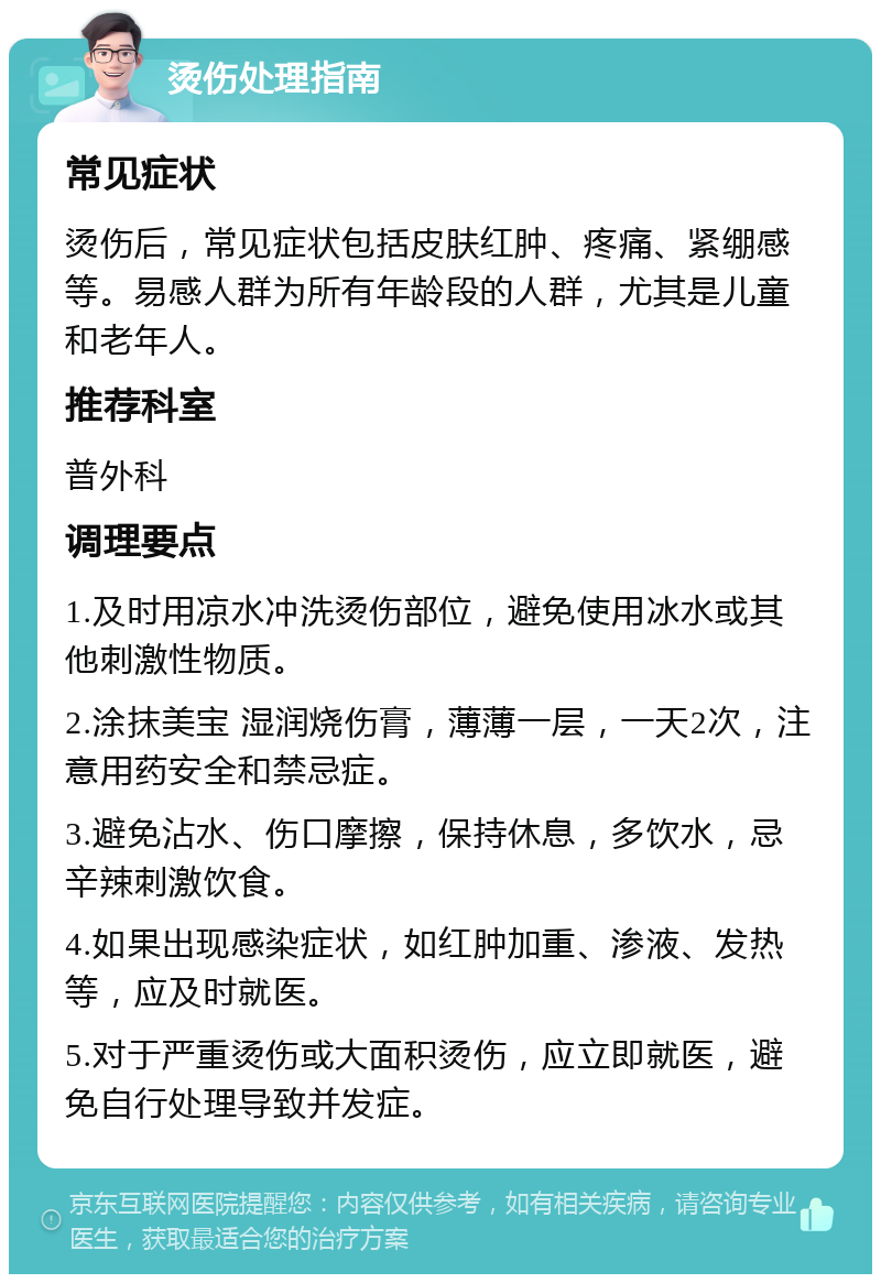 烫伤处理指南 常见症状 烫伤后，常见症状包括皮肤红肿、疼痛、紧绷感等。易感人群为所有年龄段的人群，尤其是儿童和老年人。 推荐科室 普外科 调理要点 1.及时用凉水冲洗烫伤部位，避免使用冰水或其他刺激性物质。 2.涂抹美宝 湿润烧伤膏，薄薄一层，一天2次，注意用药安全和禁忌症。 3.避免沾水、伤口摩擦，保持休息，多饮水，忌辛辣刺激饮食。 4.如果出现感染症状，如红肿加重、渗液、发热等，应及时就医。 5.对于严重烫伤或大面积烫伤，应立即就医，避免自行处理导致并发症。