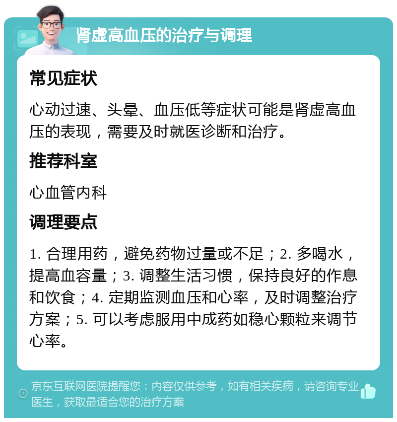 肾虚高血压的治疗与调理 常见症状 心动过速、头晕、血压低等症状可能是肾虚高血压的表现，需要及时就医诊断和治疗。 推荐科室 心血管内科 调理要点 1. 合理用药，避免药物过量或不足；2. 多喝水，提高血容量；3. 调整生活习惯，保持良好的作息和饮食；4. 定期监测血压和心率，及时调整治疗方案；5. 可以考虑服用中成药如稳心颗粒来调节心率。