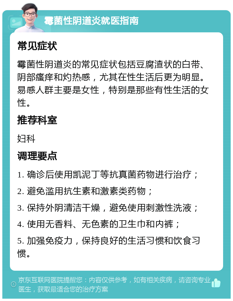 霉菌性阴道炎就医指南 常见症状 霉菌性阴道炎的常见症状包括豆腐渣状的白带、阴部瘙痒和灼热感，尤其在性生活后更为明显。易感人群主要是女性，特别是那些有性生活的女性。 推荐科室 妇科 调理要点 1. 确诊后使用凯泥丁等抗真菌药物进行治疗； 2. 避免滥用抗生素和激素类药物； 3. 保持外阴清洁干燥，避免使用刺激性洗液； 4. 使用无香料、无色素的卫生巾和内裤； 5. 加强免疫力，保持良好的生活习惯和饮食习惯。