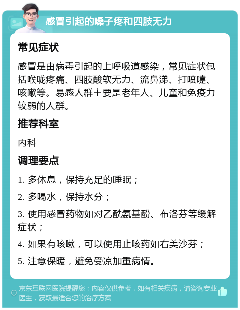 感冒引起的嗓子疼和四肢无力 常见症状 感冒是由病毒引起的上呼吸道感染，常见症状包括喉咙疼痛、四肢酸软无力、流鼻涕、打喷嚏、咳嗽等。易感人群主要是老年人、儿童和免疫力较弱的人群。 推荐科室 内科 调理要点 1. 多休息，保持充足的睡眠； 2. 多喝水，保持水分； 3. 使用感冒药物如对乙酰氨基酚、布洛芬等缓解症状； 4. 如果有咳嗽，可以使用止咳药如右美沙芬； 5. 注意保暖，避免受凉加重病情。