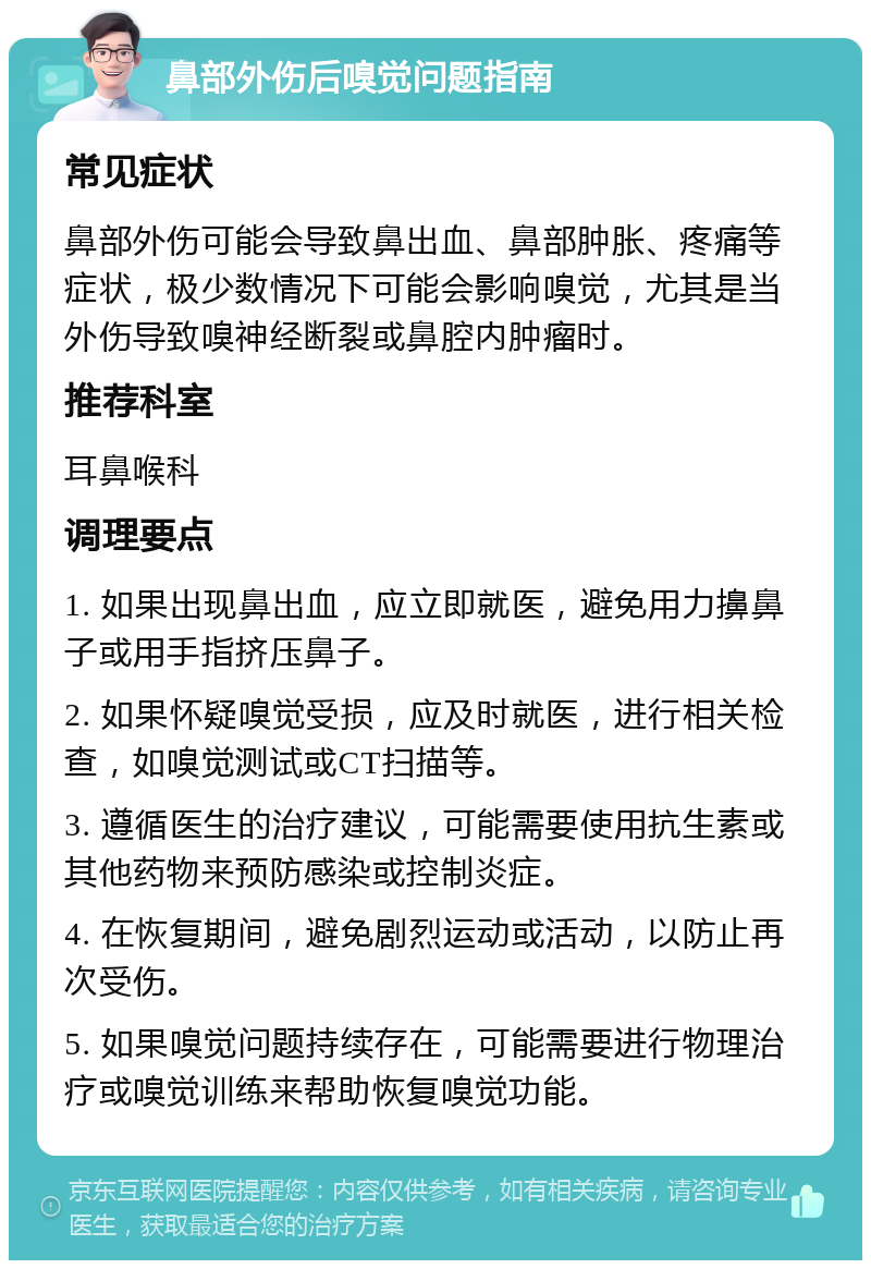 鼻部外伤后嗅觉问题指南 常见症状 鼻部外伤可能会导致鼻出血、鼻部肿胀、疼痛等症状，极少数情况下可能会影响嗅觉，尤其是当外伤导致嗅神经断裂或鼻腔内肿瘤时。 推荐科室 耳鼻喉科 调理要点 1. 如果出现鼻出血，应立即就医，避免用力擤鼻子或用手指挤压鼻子。 2. 如果怀疑嗅觉受损，应及时就医，进行相关检查，如嗅觉测试或CT扫描等。 3. 遵循医生的治疗建议，可能需要使用抗生素或其他药物来预防感染或控制炎症。 4. 在恢复期间，避免剧烈运动或活动，以防止再次受伤。 5. 如果嗅觉问题持续存在，可能需要进行物理治疗或嗅觉训练来帮助恢复嗅觉功能。