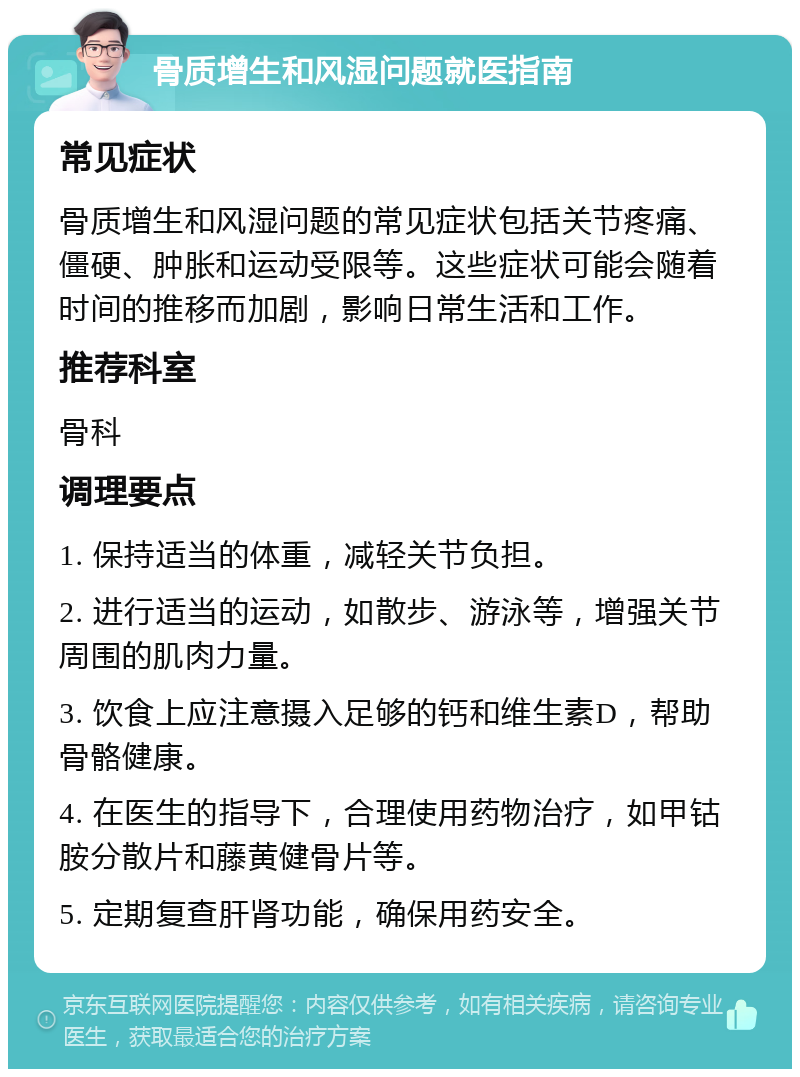 骨质增生和风湿问题就医指南 常见症状 骨质增生和风湿问题的常见症状包括关节疼痛、僵硬、肿胀和运动受限等。这些症状可能会随着时间的推移而加剧，影响日常生活和工作。 推荐科室 骨科 调理要点 1. 保持适当的体重，减轻关节负担。 2. 进行适当的运动，如散步、游泳等，增强关节周围的肌肉力量。 3. 饮食上应注意摄入足够的钙和维生素D，帮助骨骼健康。 4. 在医生的指导下，合理使用药物治疗，如甲钴胺分散片和藤黄健骨片等。 5. 定期复查肝肾功能，确保用药安全。