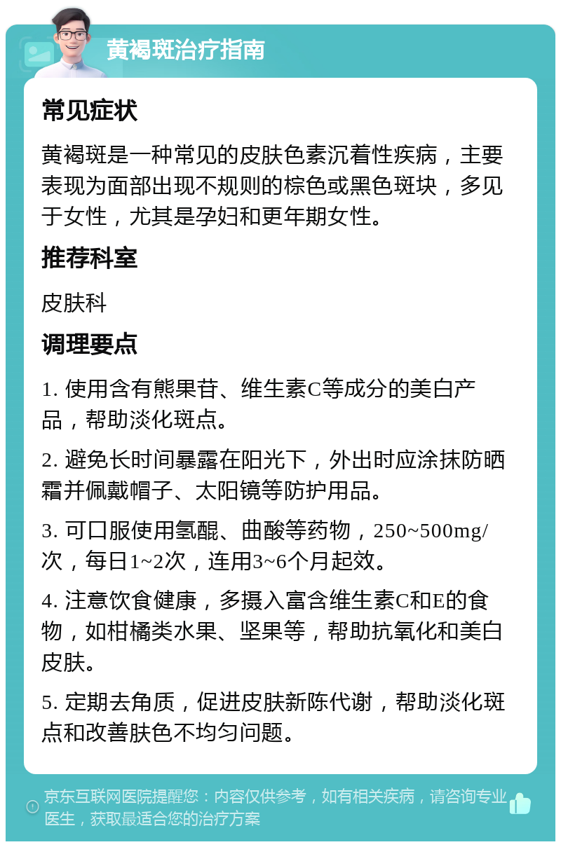 黄褐斑治疗指南 常见症状 黄褐斑是一种常见的皮肤色素沉着性疾病，主要表现为面部出现不规则的棕色或黑色斑块，多见于女性，尤其是孕妇和更年期女性。 推荐科室 皮肤科 调理要点 1. 使用含有熊果苷、维生素C等成分的美白产品，帮助淡化斑点。 2. 避免长时间暴露在阳光下，外出时应涂抹防晒霜并佩戴帽子、太阳镜等防护用品。 3. 可口服使用氢醌、曲酸等药物，250~500mg/次，每日1~2次，连用3~6个月起效。 4. 注意饮食健康，多摄入富含维生素C和E的食物，如柑橘类水果、坚果等，帮助抗氧化和美白皮肤。 5. 定期去角质，促进皮肤新陈代谢，帮助淡化斑点和改善肤色不均匀问题。