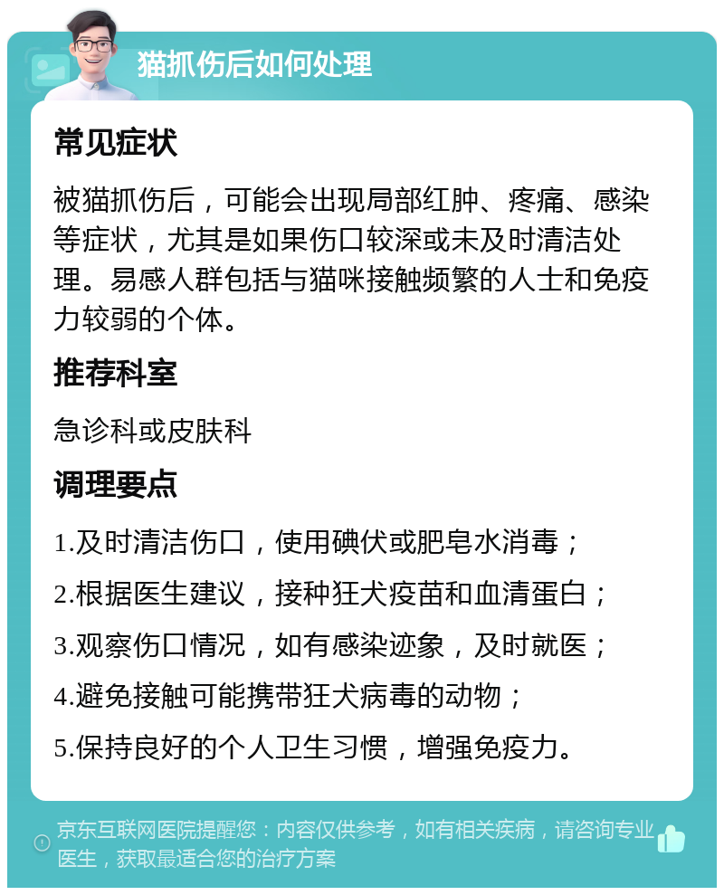 猫抓伤后如何处理 常见症状 被猫抓伤后，可能会出现局部红肿、疼痛、感染等症状，尤其是如果伤口较深或未及时清洁处理。易感人群包括与猫咪接触频繁的人士和免疫力较弱的个体。 推荐科室 急诊科或皮肤科 调理要点 1.及时清洁伤口，使用碘伏或肥皂水消毒； 2.根据医生建议，接种狂犬疫苗和血清蛋白； 3.观察伤口情况，如有感染迹象，及时就医； 4.避免接触可能携带狂犬病毒的动物； 5.保持良好的个人卫生习惯，增强免疫力。