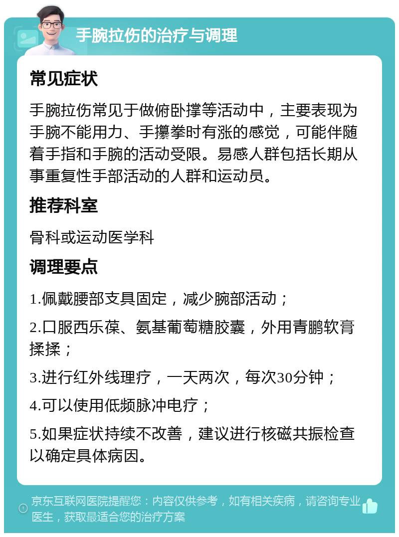 手腕拉伤的治疗与调理 常见症状 手腕拉伤常见于做俯卧撑等活动中，主要表现为手腕不能用力、手攥拳时有涨的感觉，可能伴随着手指和手腕的活动受限。易感人群包括长期从事重复性手部活动的人群和运动员。 推荐科室 骨科或运动医学科 调理要点 1.佩戴腰部支具固定，减少腕部活动； 2.口服西乐葆、氨基葡萄糖胶囊，外用青鹏软膏揉揉； 3.进行红外线理疗，一天两次，每次30分钟； 4.可以使用低频脉冲电疗； 5.如果症状持续不改善，建议进行核磁共振检查以确定具体病因。