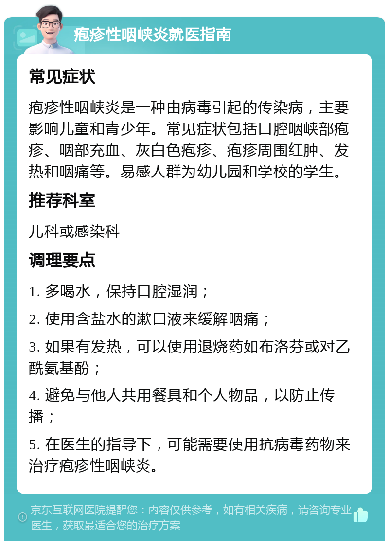 疱疹性咽峡炎就医指南 常见症状 疱疹性咽峡炎是一种由病毒引起的传染病，主要影响儿童和青少年。常见症状包括口腔咽峡部疱疹、咽部充血、灰白色疱疹、疱疹周围红肿、发热和咽痛等。易感人群为幼儿园和学校的学生。 推荐科室 儿科或感染科 调理要点 1. 多喝水，保持口腔湿润； 2. 使用含盐水的漱口液来缓解咽痛； 3. 如果有发热，可以使用退烧药如布洛芬或对乙酰氨基酚； 4. 避免与他人共用餐具和个人物品，以防止传播； 5. 在医生的指导下，可能需要使用抗病毒药物来治疗疱疹性咽峡炎。