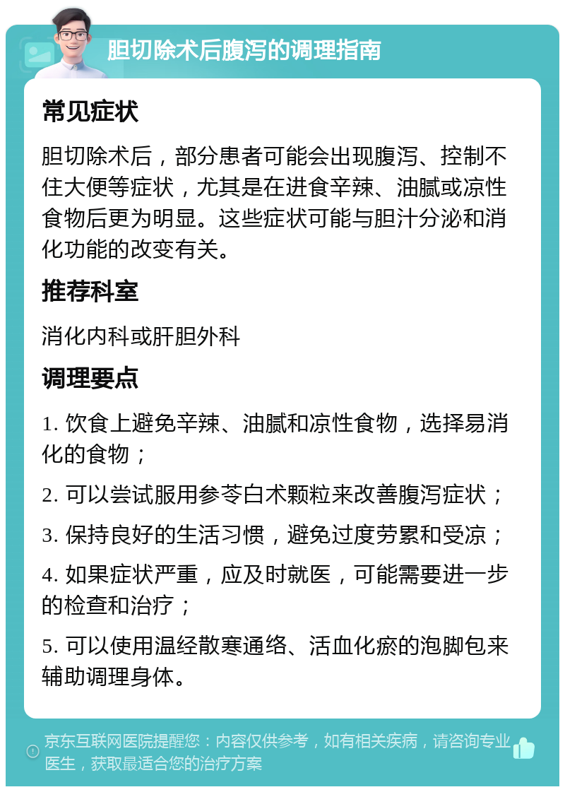 胆切除术后腹泻的调理指南 常见症状 胆切除术后，部分患者可能会出现腹泻、控制不住大便等症状，尤其是在进食辛辣、油腻或凉性食物后更为明显。这些症状可能与胆汁分泌和消化功能的改变有关。 推荐科室 消化内科或肝胆外科 调理要点 1. 饮食上避免辛辣、油腻和凉性食物，选择易消化的食物； 2. 可以尝试服用参苓白术颗粒来改善腹泻症状； 3. 保持良好的生活习惯，避免过度劳累和受凉； 4. 如果症状严重，应及时就医，可能需要进一步的检查和治疗； 5. 可以使用温经散寒通络、活血化瘀的泡脚包来辅助调理身体。