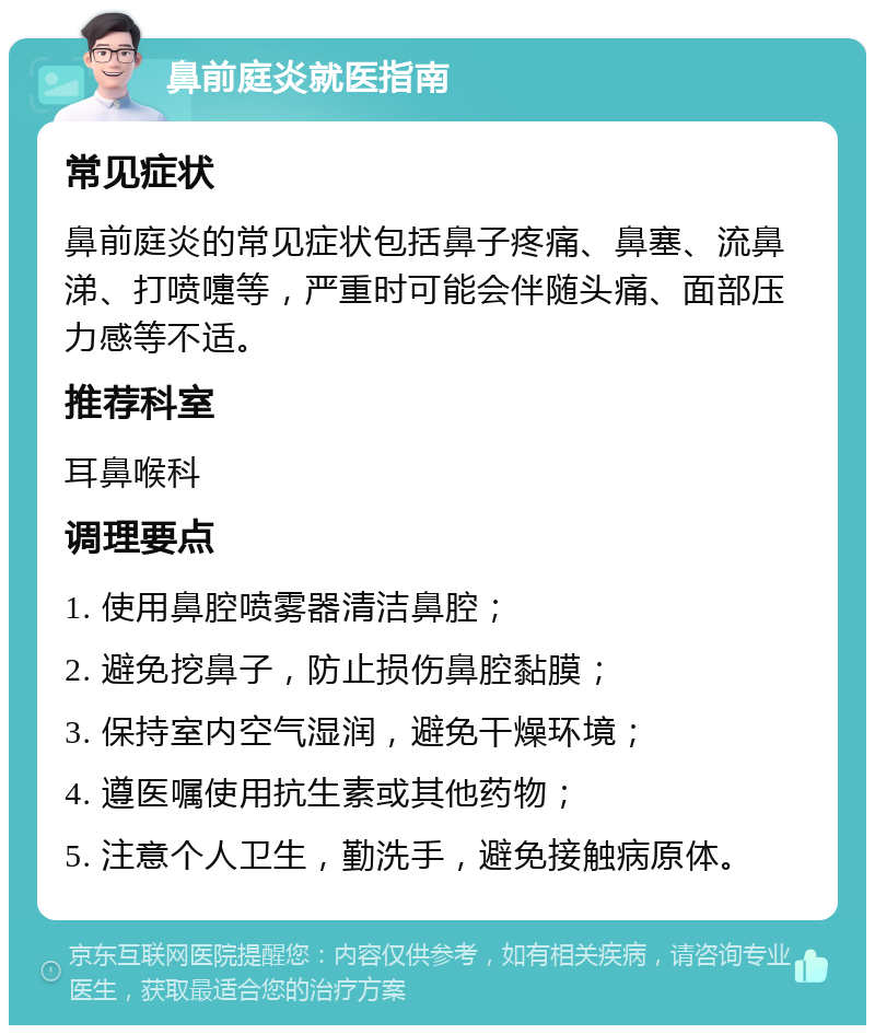 鼻前庭炎就医指南 常见症状 鼻前庭炎的常见症状包括鼻子疼痛、鼻塞、流鼻涕、打喷嚏等，严重时可能会伴随头痛、面部压力感等不适。 推荐科室 耳鼻喉科 调理要点 1. 使用鼻腔喷雾器清洁鼻腔； 2. 避免挖鼻子，防止损伤鼻腔黏膜； 3. 保持室内空气湿润，避免干燥环境； 4. 遵医嘱使用抗生素或其他药物； 5. 注意个人卫生，勤洗手，避免接触病原体。