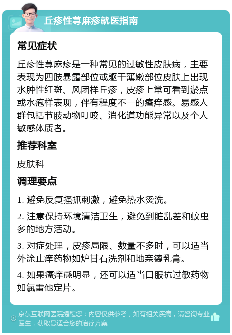 丘疹性荨麻疹就医指南 常见症状 丘疹性荨麻疹是一种常见的过敏性皮肤病，主要表现为四肢暴露部位或躯干薄嫩部位皮肤上出现水肿性红斑、风团样丘疹，皮疹上常可看到淤点或水疱样表现，伴有程度不一的瘙痒感。易感人群包括节肢动物叮咬、消化道功能异常以及个人敏感体质者。 推荐科室 皮肤科 调理要点 1. 避免反复搔抓刺激，避免热水烫洗。 2. 注意保持环境清洁卫生，避免到脏乱差和蚊虫多的地方活动。 3. 对症处理，皮疹局限、数量不多时，可以适当外涂止痒药物如炉甘石洗剂和地奈德乳膏。 4. 如果瘙痒感明显，还可以适当口服抗过敏药物如氯雷他定片。