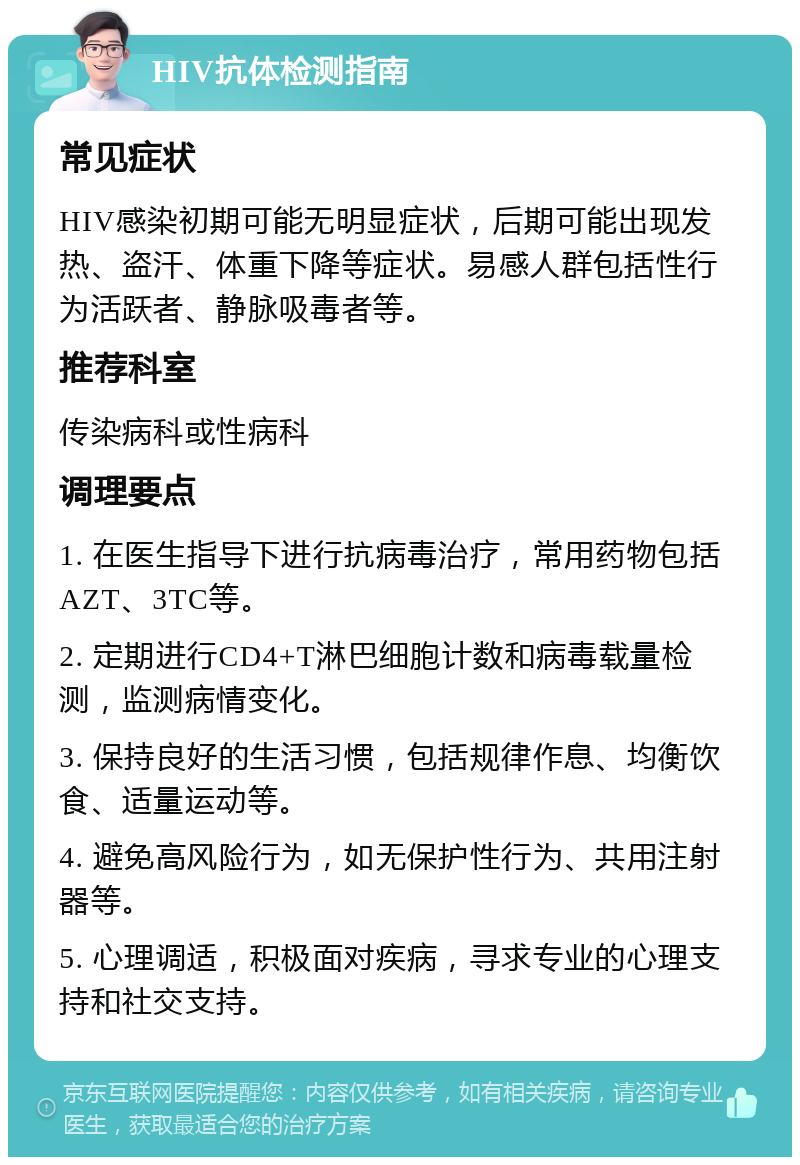 HIV抗体检测指南 常见症状 HIV感染初期可能无明显症状，后期可能出现发热、盗汗、体重下降等症状。易感人群包括性行为活跃者、静脉吸毒者等。 推荐科室 传染病科或性病科 调理要点 1. 在医生指导下进行抗病毒治疗，常用药物包括AZT、3TC等。 2. 定期进行CD4+T淋巴细胞计数和病毒载量检测，监测病情变化。 3. 保持良好的生活习惯，包括规律作息、均衡饮食、适量运动等。 4. 避免高风险行为，如无保护性行为、共用注射器等。 5. 心理调适，积极面对疾病，寻求专业的心理支持和社交支持。