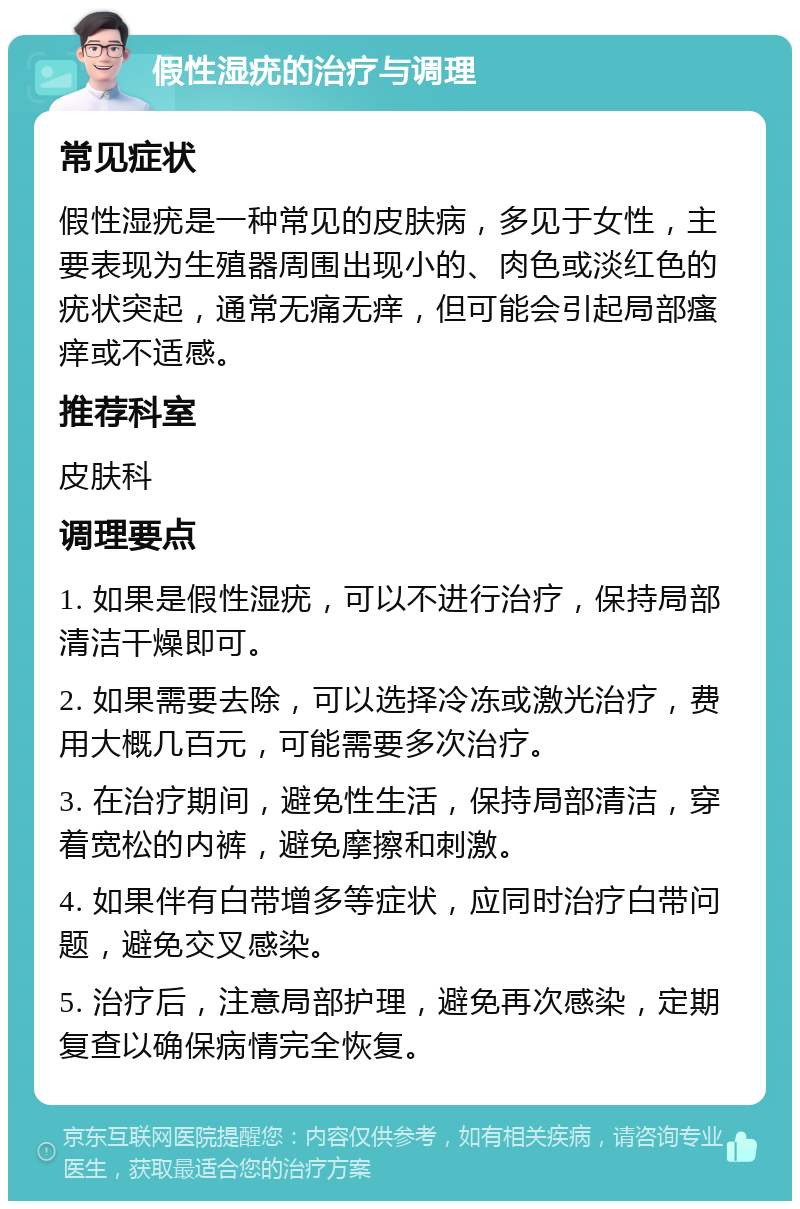 假性湿疣的治疗与调理 常见症状 假性湿疣是一种常见的皮肤病，多见于女性，主要表现为生殖器周围出现小的、肉色或淡红色的疣状突起，通常无痛无痒，但可能会引起局部瘙痒或不适感。 推荐科室 皮肤科 调理要点 1. 如果是假性湿疣，可以不进行治疗，保持局部清洁干燥即可。 2. 如果需要去除，可以选择冷冻或激光治疗，费用大概几百元，可能需要多次治疗。 3. 在治疗期间，避免性生活，保持局部清洁，穿着宽松的内裤，避免摩擦和刺激。 4. 如果伴有白带增多等症状，应同时治疗白带问题，避免交叉感染。 5. 治疗后，注意局部护理，避免再次感染，定期复查以确保病情完全恢复。