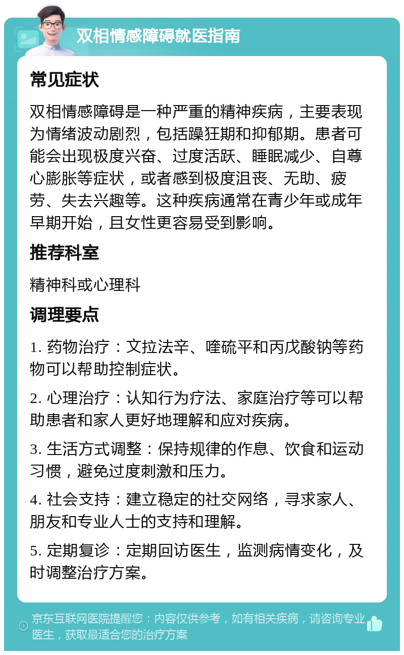 双相情感障碍就医指南 常见症状 双相情感障碍是一种严重的精神疾病，主要表现为情绪波动剧烈，包括躁狂期和抑郁期。患者可能会出现极度兴奋、过度活跃、睡眠减少、自尊心膨胀等症状，或者感到极度沮丧、无助、疲劳、失去兴趣等。这种疾病通常在青少年或成年早期开始，且女性更容易受到影响。 推荐科室 精神科或心理科 调理要点 1. 药物治疗：文拉法辛、喹硫平和丙戊酸钠等药物可以帮助控制症状。 2. 心理治疗：认知行为疗法、家庭治疗等可以帮助患者和家人更好地理解和应对疾病。 3. 生活方式调整：保持规律的作息、饮食和运动习惯，避免过度刺激和压力。 4. 社会支持：建立稳定的社交网络，寻求家人、朋友和专业人士的支持和理解。 5. 定期复诊：定期回访医生，监测病情变化，及时调整治疗方案。