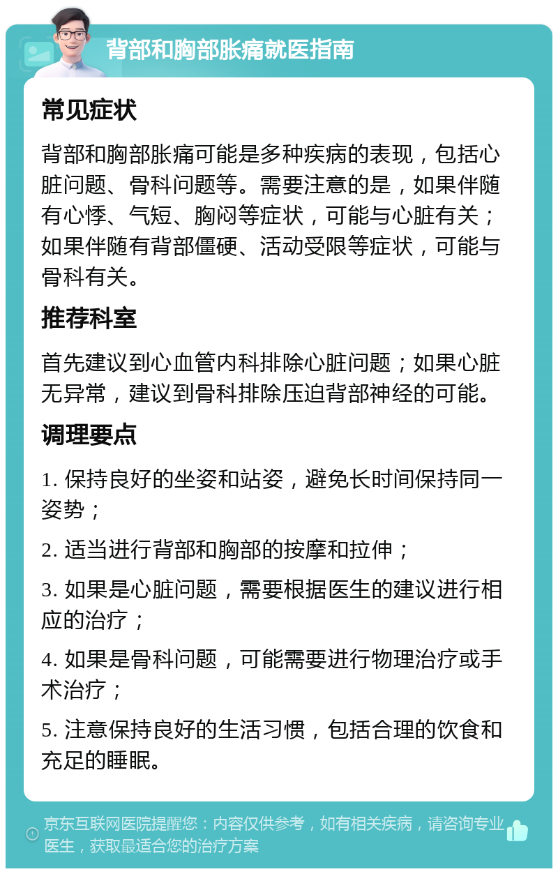 背部和胸部胀痛就医指南 常见症状 背部和胸部胀痛可能是多种疾病的表现，包括心脏问题、骨科问题等。需要注意的是，如果伴随有心悸、气短、胸闷等症状，可能与心脏有关；如果伴随有背部僵硬、活动受限等症状，可能与骨科有关。 推荐科室 首先建议到心血管内科排除心脏问题；如果心脏无异常，建议到骨科排除压迫背部神经的可能。 调理要点 1. 保持良好的坐姿和站姿，避免长时间保持同一姿势； 2. 适当进行背部和胸部的按摩和拉伸； 3. 如果是心脏问题，需要根据医生的建议进行相应的治疗； 4. 如果是骨科问题，可能需要进行物理治疗或手术治疗； 5. 注意保持良好的生活习惯，包括合理的饮食和充足的睡眠。