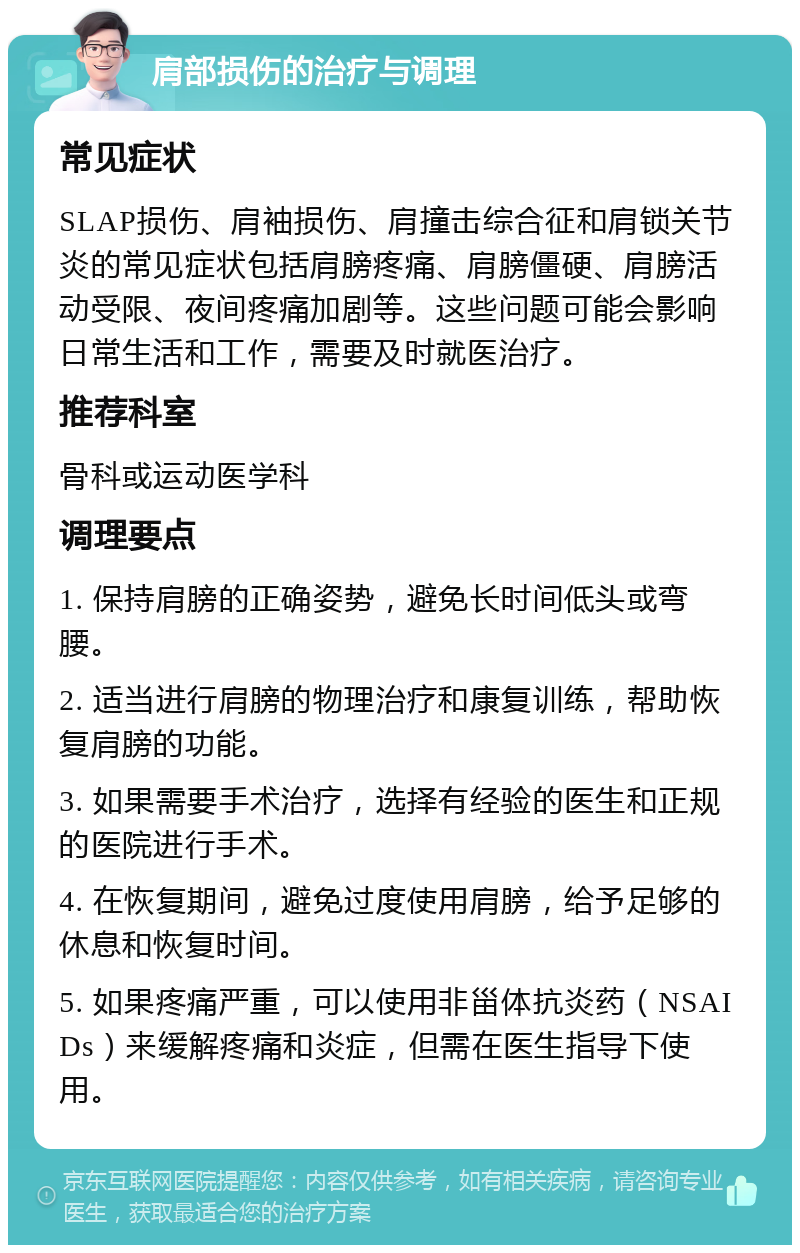 肩部损伤的治疗与调理 常见症状 SLAP损伤、肩袖损伤、肩撞击综合征和肩锁关节炎的常见症状包括肩膀疼痛、肩膀僵硬、肩膀活动受限、夜间疼痛加剧等。这些问题可能会影响日常生活和工作，需要及时就医治疗。 推荐科室 骨科或运动医学科 调理要点 1. 保持肩膀的正确姿势，避免长时间低头或弯腰。 2. 适当进行肩膀的物理治疗和康复训练，帮助恢复肩膀的功能。 3. 如果需要手术治疗，选择有经验的医生和正规的医院进行手术。 4. 在恢复期间，避免过度使用肩膀，给予足够的休息和恢复时间。 5. 如果疼痛严重，可以使用非甾体抗炎药（NSAIDs）来缓解疼痛和炎症，但需在医生指导下使用。