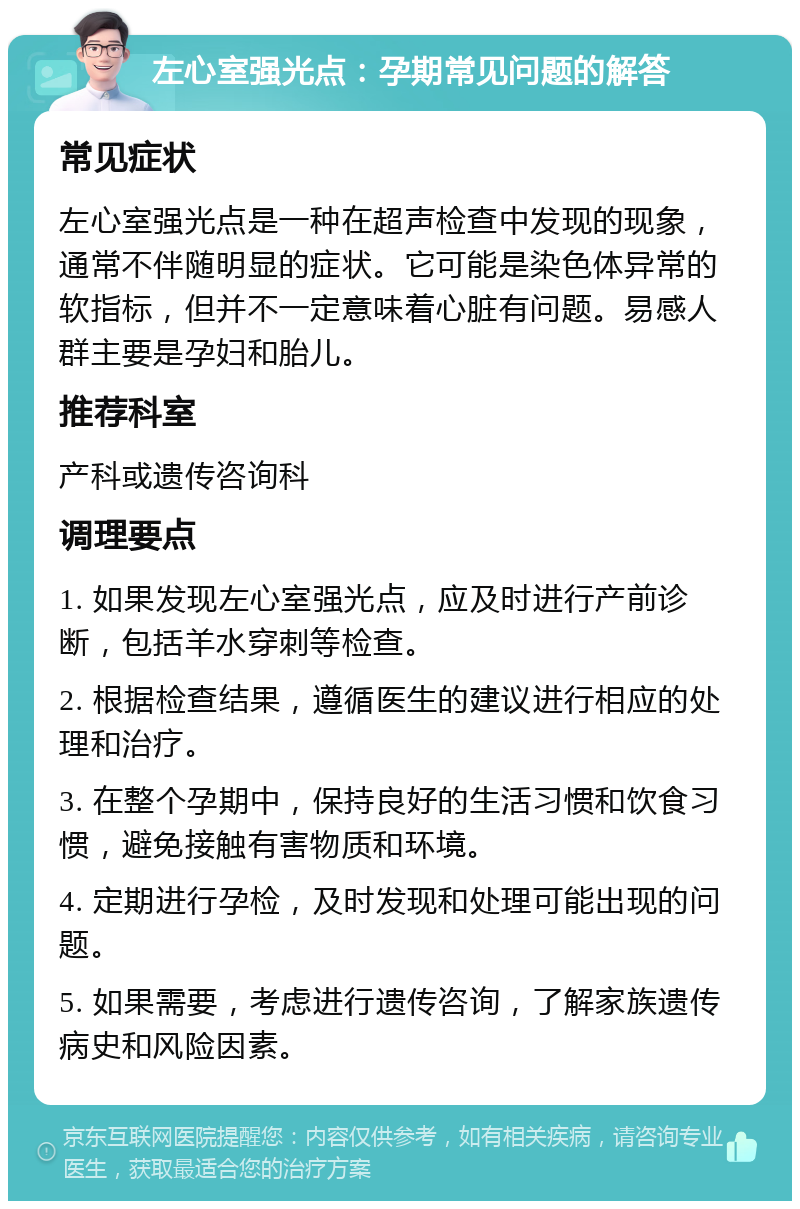 左心室强光点：孕期常见问题的解答 常见症状 左心室强光点是一种在超声检查中发现的现象，通常不伴随明显的症状。它可能是染色体异常的软指标，但并不一定意味着心脏有问题。易感人群主要是孕妇和胎儿。 推荐科室 产科或遗传咨询科 调理要点 1. 如果发现左心室强光点，应及时进行产前诊断，包括羊水穿刺等检查。 2. 根据检查结果，遵循医生的建议进行相应的处理和治疗。 3. 在整个孕期中，保持良好的生活习惯和饮食习惯，避免接触有害物质和环境。 4. 定期进行孕检，及时发现和处理可能出现的问题。 5. 如果需要，考虑进行遗传咨询，了解家族遗传病史和风险因素。