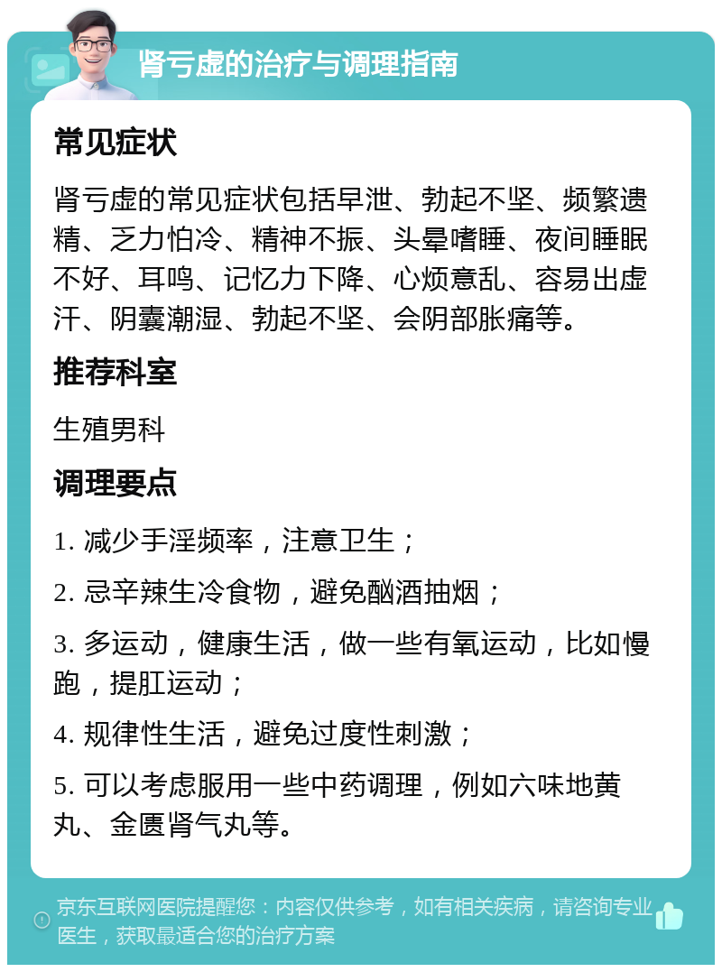 肾亏虚的治疗与调理指南 常见症状 肾亏虚的常见症状包括早泄、勃起不坚、频繁遗精、乏力怕冷、精神不振、头晕嗜睡、夜间睡眠不好、耳鸣、记忆力下降、心烦意乱、容易出虚汗、阴囊潮湿、勃起不坚、会阴部胀痛等。 推荐科室 生殖男科 调理要点 1. 减少手淫频率，注意卫生； 2. 忌辛辣生冷食物，避免酗酒抽烟； 3. 多运动，健康生活，做一些有氧运动，比如慢跑，提肛运动； 4. 规律性生活，避免过度性刺激； 5. 可以考虑服用一些中药调理，例如六味地黄丸、金匮肾气丸等。