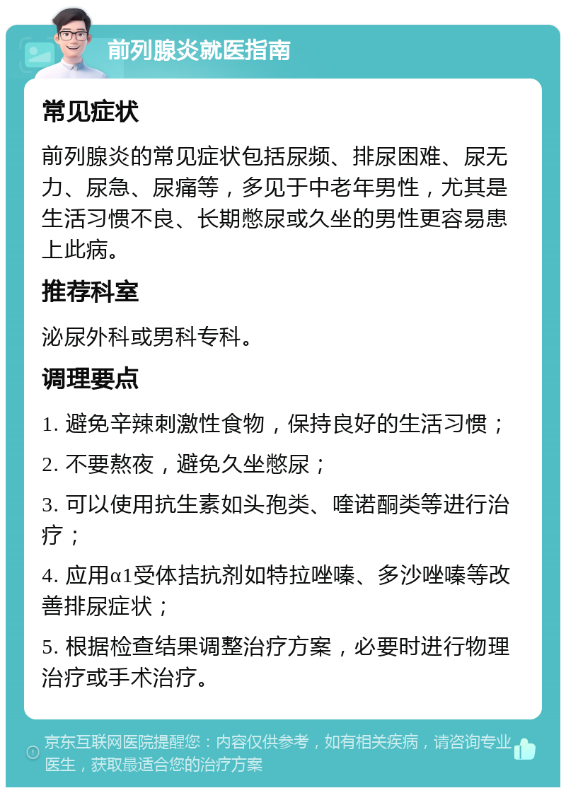 前列腺炎就医指南 常见症状 前列腺炎的常见症状包括尿频、排尿困难、尿无力、尿急、尿痛等，多见于中老年男性，尤其是生活习惯不良、长期憋尿或久坐的男性更容易患上此病。 推荐科室 泌尿外科或男科专科。 调理要点 1. 避免辛辣刺激性食物，保持良好的生活习惯； 2. 不要熬夜，避免久坐憋尿； 3. 可以使用抗生素如头孢类、喹诺酮类等进行治疗； 4. 应用α1受体拮抗剂如特拉唑嗪、多沙唑嗪等改善排尿症状； 5. 根据检查结果调整治疗方案，必要时进行物理治疗或手术治疗。