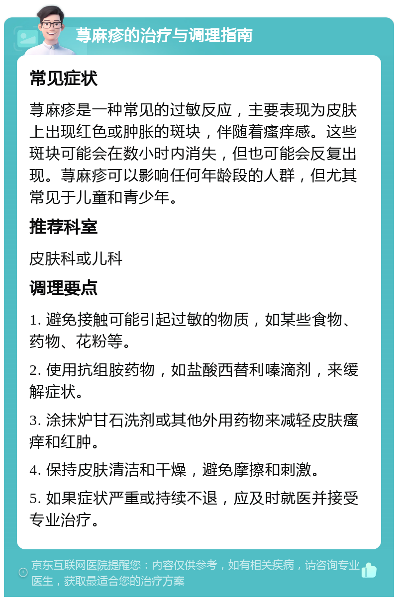 荨麻疹的治疗与调理指南 常见症状 荨麻疹是一种常见的过敏反应，主要表现为皮肤上出现红色或肿胀的斑块，伴随着瘙痒感。这些斑块可能会在数小时内消失，但也可能会反复出现。荨麻疹可以影响任何年龄段的人群，但尤其常见于儿童和青少年。 推荐科室 皮肤科或儿科 调理要点 1. 避免接触可能引起过敏的物质，如某些食物、药物、花粉等。 2. 使用抗组胺药物，如盐酸西替利嗪滴剂，来缓解症状。 3. 涂抹炉甘石洗剂或其他外用药物来减轻皮肤瘙痒和红肿。 4. 保持皮肤清洁和干燥，避免摩擦和刺激。 5. 如果症状严重或持续不退，应及时就医并接受专业治疗。