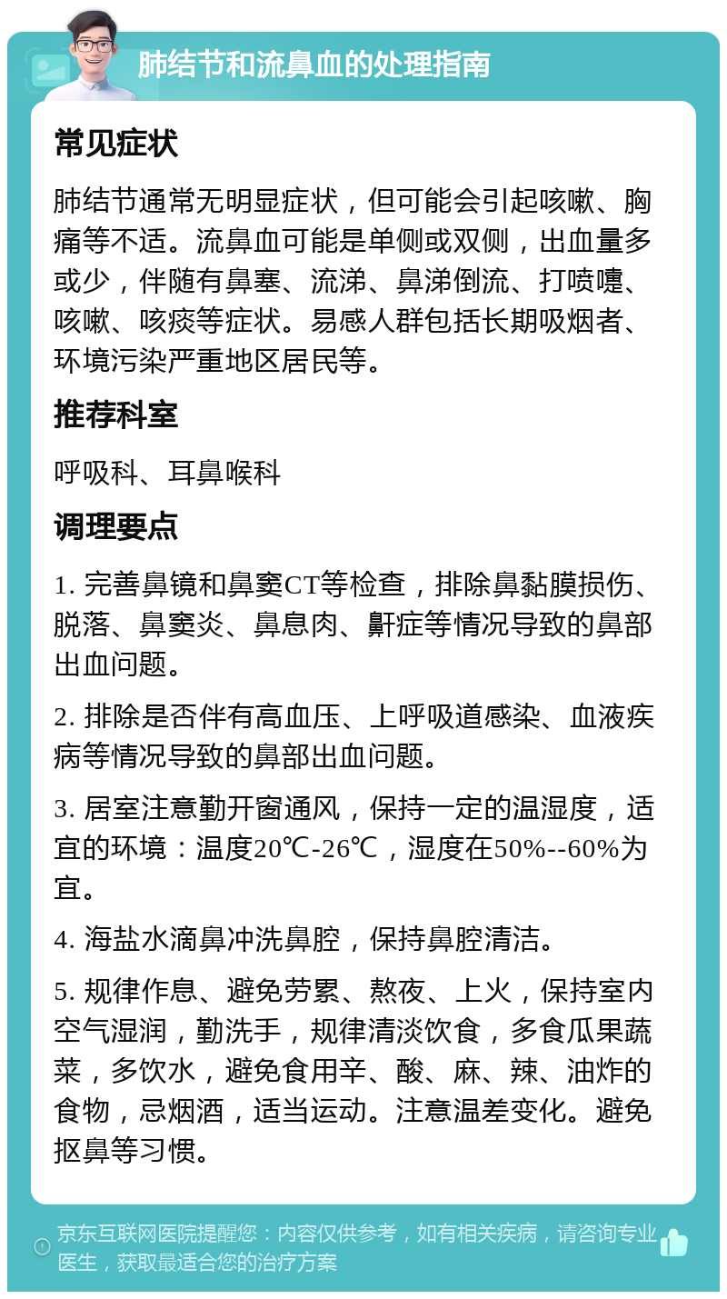 肺结节和流鼻血的处理指南 常见症状 肺结节通常无明显症状，但可能会引起咳嗽、胸痛等不适。流鼻血可能是单侧或双侧，出血量多或少，伴随有鼻塞、流涕、鼻涕倒流、打喷嚏、咳嗽、咳痰等症状。易感人群包括长期吸烟者、环境污染严重地区居民等。 推荐科室 呼吸科、耳鼻喉科 调理要点 1. 完善鼻镜和鼻窦CT等检查，排除鼻黏膜损伤、脱落、鼻窦炎、鼻息肉、鼾症等情况导致的鼻部出血问题。 2. 排除是否伴有高血压、上呼吸道感染、血液疾病等情况导致的鼻部出血问题。 3. 居室注意勤开窗通风，保持一定的温湿度，适宜的环境：温度20℃-26℃，湿度在50%--60%为宜。 4. 海盐水滴鼻冲洗鼻腔，保持鼻腔清洁。 5. 规律作息、避免劳累、熬夜、上火，保持室内空气湿润，勤洗手，规律清淡饮食，多食瓜果蔬菜，多饮水，避免食用辛、酸、麻、辣、油炸的食物，忌烟酒，适当运动。注意温差变化。避免抠鼻等习惯。