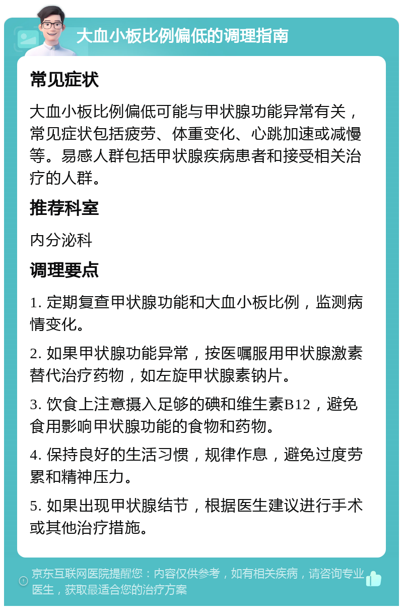 大血小板比例偏低的调理指南 常见症状 大血小板比例偏低可能与甲状腺功能异常有关，常见症状包括疲劳、体重变化、心跳加速或减慢等。易感人群包括甲状腺疾病患者和接受相关治疗的人群。 推荐科室 内分泌科 调理要点 1. 定期复查甲状腺功能和大血小板比例，监测病情变化。 2. 如果甲状腺功能异常，按医嘱服用甲状腺激素替代治疗药物，如左旋甲状腺素钠片。 3. 饮食上注意摄入足够的碘和维生素B12，避免食用影响甲状腺功能的食物和药物。 4. 保持良好的生活习惯，规律作息，避免过度劳累和精神压力。 5. 如果出现甲状腺结节，根据医生建议进行手术或其他治疗措施。