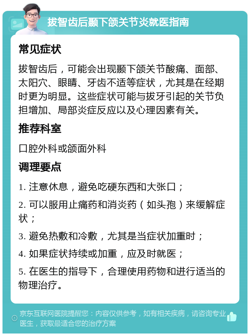 拔智齿后颞下颌关节炎就医指南 常见症状 拔智齿后，可能会出现颞下颌关节酸痛、面部、太阳穴、眼睛、牙齿不适等症状，尤其是在经期时更为明显。这些症状可能与拔牙引起的关节负担增加、局部炎症反应以及心理因素有关。 推荐科室 口腔外科或颌面外科 调理要点 1. 注意休息，避免吃硬东西和大张口； 2. 可以服用止痛药和消炎药（如头孢）来缓解症状； 3. 避免热敷和冷敷，尤其是当症状加重时； 4. 如果症状持续或加重，应及时就医； 5. 在医生的指导下，合理使用药物和进行适当的物理治疗。