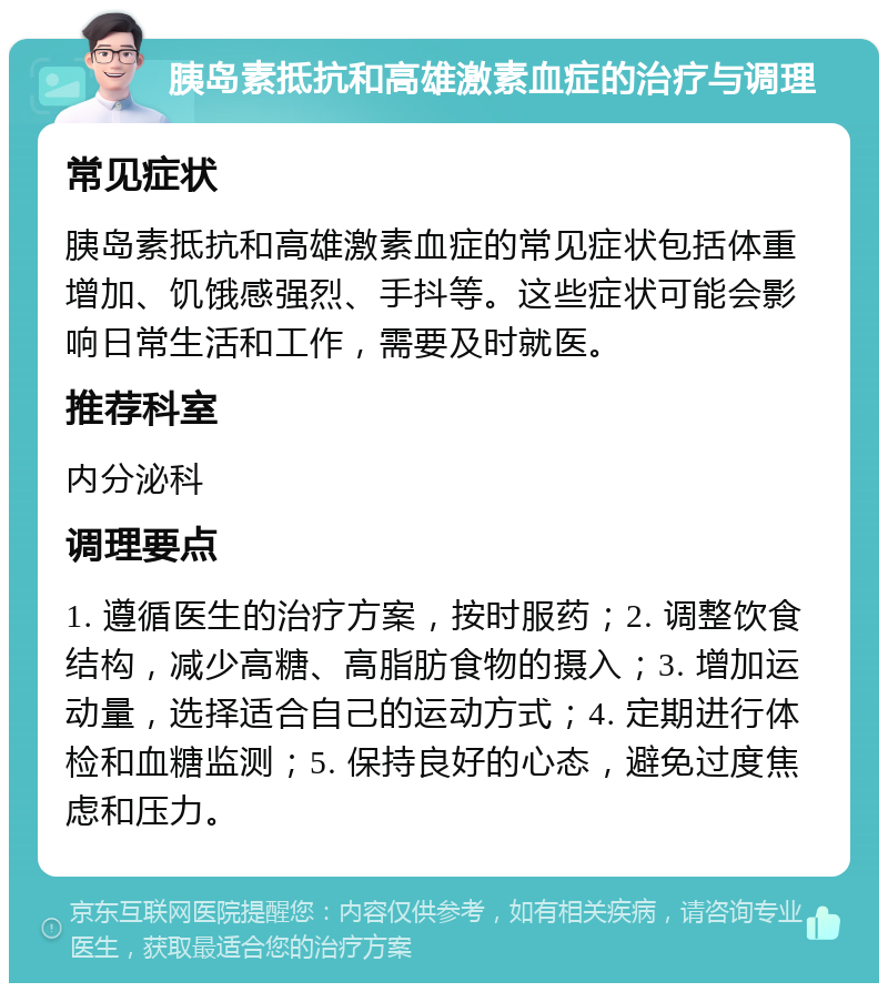 胰岛素抵抗和高雄激素血症的治疗与调理 常见症状 胰岛素抵抗和高雄激素血症的常见症状包括体重增加、饥饿感强烈、手抖等。这些症状可能会影响日常生活和工作，需要及时就医。 推荐科室 内分泌科 调理要点 1. 遵循医生的治疗方案，按时服药；2. 调整饮食结构，减少高糖、高脂肪食物的摄入；3. 增加运动量，选择适合自己的运动方式；4. 定期进行体检和血糖监测；5. 保持良好的心态，避免过度焦虑和压力。