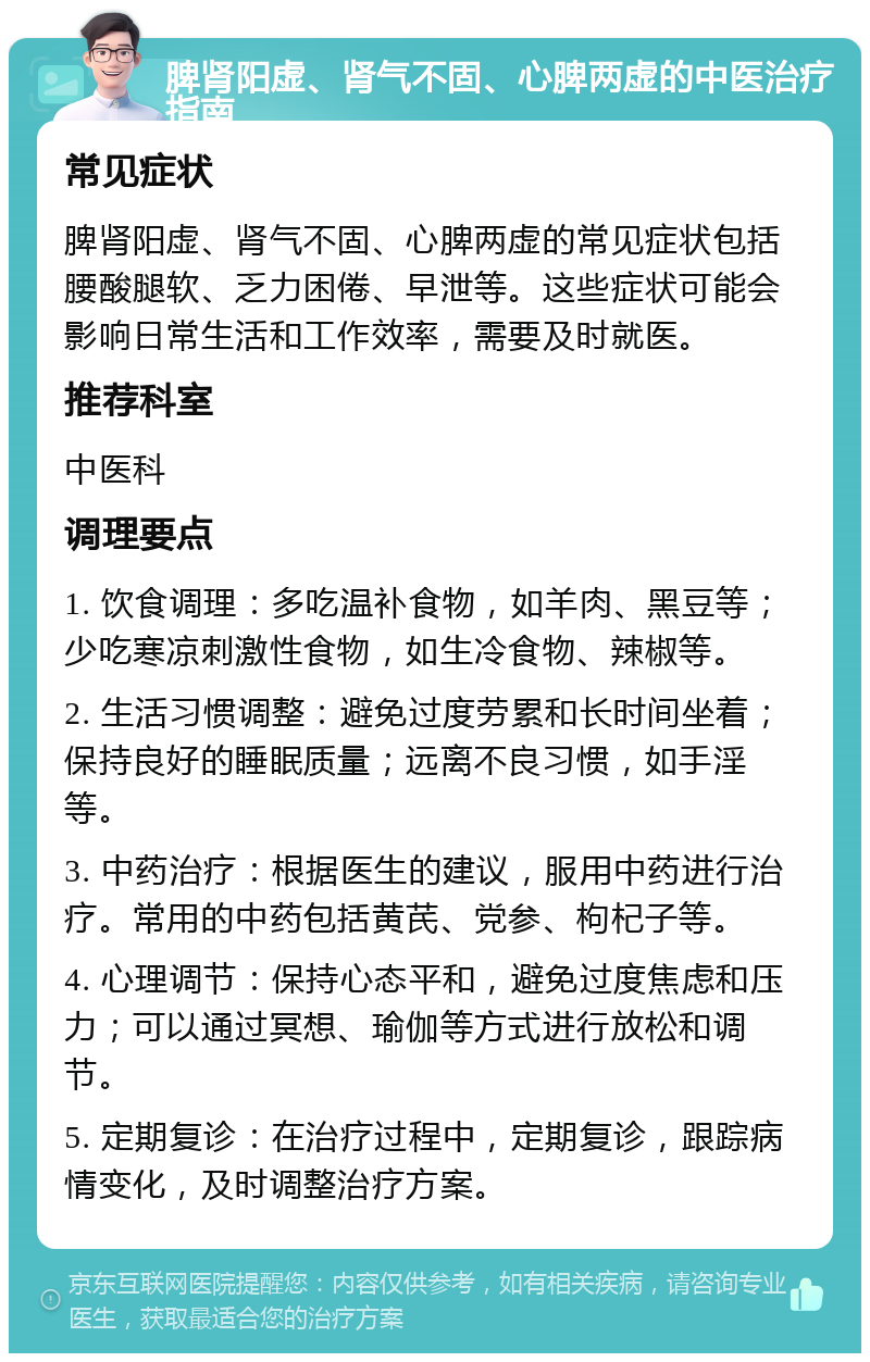 脾肾阳虚、肾气不固、心脾两虚的中医治疗指南 常见症状 脾肾阳虚、肾气不固、心脾两虚的常见症状包括腰酸腿软、乏力困倦、早泄等。这些症状可能会影响日常生活和工作效率，需要及时就医。 推荐科室 中医科 调理要点 1. 饮食调理：多吃温补食物，如羊肉、黑豆等；少吃寒凉刺激性食物，如生冷食物、辣椒等。 2. 生活习惯调整：避免过度劳累和长时间坐着；保持良好的睡眠质量；远离不良习惯，如手淫等。 3. 中药治疗：根据医生的建议，服用中药进行治疗。常用的中药包括黄芪、党参、枸杞子等。 4. 心理调节：保持心态平和，避免过度焦虑和压力；可以通过冥想、瑜伽等方式进行放松和调节。 5. 定期复诊：在治疗过程中，定期复诊，跟踪病情变化，及时调整治疗方案。