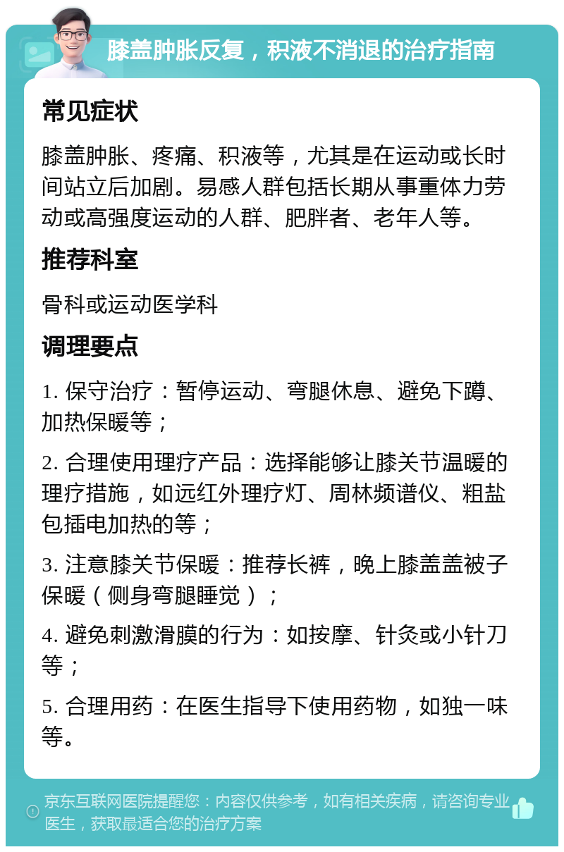 膝盖肿胀反复，积液不消退的治疗指南 常见症状 膝盖肿胀、疼痛、积液等，尤其是在运动或长时间站立后加剧。易感人群包括长期从事重体力劳动或高强度运动的人群、肥胖者、老年人等。 推荐科室 骨科或运动医学科 调理要点 1. 保守治疗：暂停运动、弯腿休息、避免下蹲、加热保暖等； 2. 合理使用理疗产品：选择能够让膝关节温暖的理疗措施，如远红外理疗灯、周林频谱仪、粗盐包插电加热的等； 3. 注意膝关节保暖：推荐长裤，晚上膝盖盖被子保暖（侧身弯腿睡觉）； 4. 避免刺激滑膜的行为：如按摩、针灸或小针刀等； 5. 合理用药：在医生指导下使用药物，如独一味等。