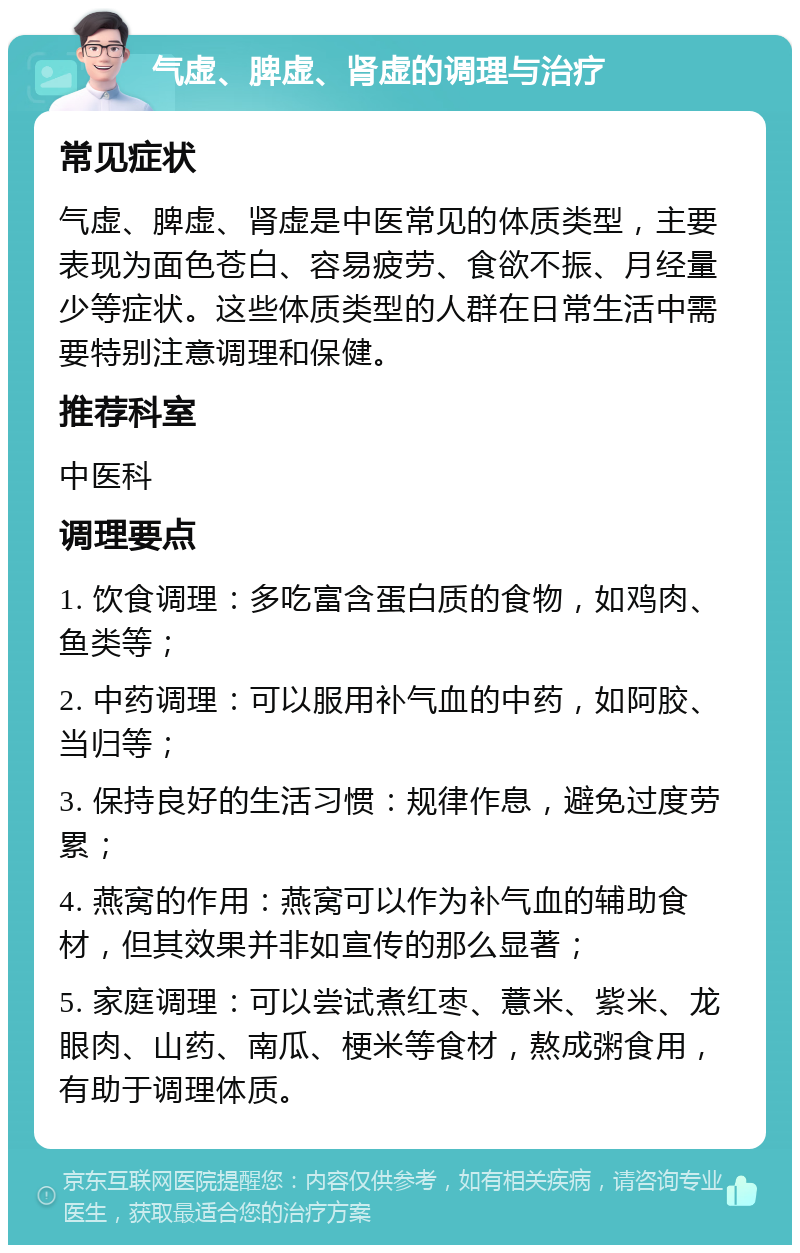 气虚、脾虚、肾虚的调理与治疗 常见症状 气虚、脾虚、肾虚是中医常见的体质类型，主要表现为面色苍白、容易疲劳、食欲不振、月经量少等症状。这些体质类型的人群在日常生活中需要特别注意调理和保健。 推荐科室 中医科 调理要点 1. 饮食调理：多吃富含蛋白质的食物，如鸡肉、鱼类等； 2. 中药调理：可以服用补气血的中药，如阿胶、当归等； 3. 保持良好的生活习惯：规律作息，避免过度劳累； 4. 燕窝的作用：燕窝可以作为补气血的辅助食材，但其效果并非如宣传的那么显著； 5. 家庭调理：可以尝试煮红枣、薏米、紫米、龙眼肉、山药、南瓜、梗米等食材，熬成粥食用，有助于调理体质。