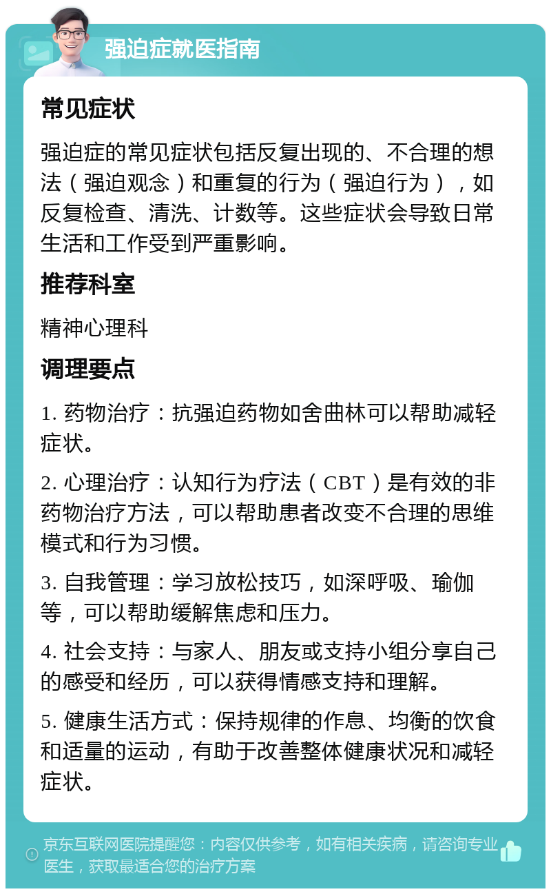 强迫症就医指南 常见症状 强迫症的常见症状包括反复出现的、不合理的想法（强迫观念）和重复的行为（强迫行为），如反复检查、清洗、计数等。这些症状会导致日常生活和工作受到严重影响。 推荐科室 精神心理科 调理要点 1. 药物治疗：抗强迫药物如舍曲林可以帮助减轻症状。 2. 心理治疗：认知行为疗法（CBT）是有效的非药物治疗方法，可以帮助患者改变不合理的思维模式和行为习惯。 3. 自我管理：学习放松技巧，如深呼吸、瑜伽等，可以帮助缓解焦虑和压力。 4. 社会支持：与家人、朋友或支持小组分享自己的感受和经历，可以获得情感支持和理解。 5. 健康生活方式：保持规律的作息、均衡的饮食和适量的运动，有助于改善整体健康状况和减轻症状。