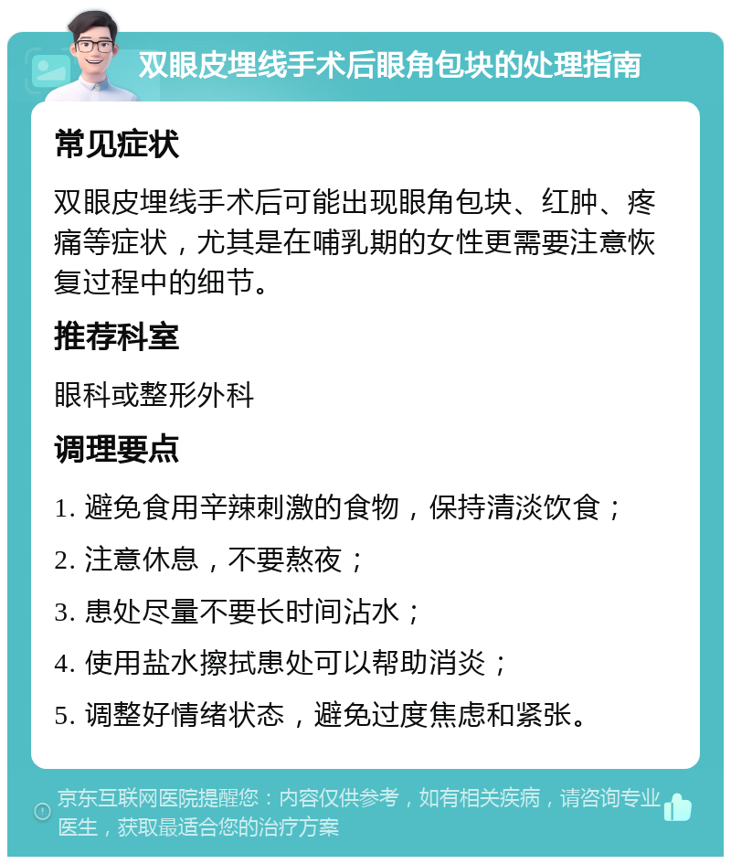 双眼皮埋线手术后眼角包块的处理指南 常见症状 双眼皮埋线手术后可能出现眼角包块、红肿、疼痛等症状，尤其是在哺乳期的女性更需要注意恢复过程中的细节。 推荐科室 眼科或整形外科 调理要点 1. 避免食用辛辣刺激的食物，保持清淡饮食； 2. 注意休息，不要熬夜； 3. 患处尽量不要长时间沾水； 4. 使用盐水擦拭患处可以帮助消炎； 5. 调整好情绪状态，避免过度焦虑和紧张。