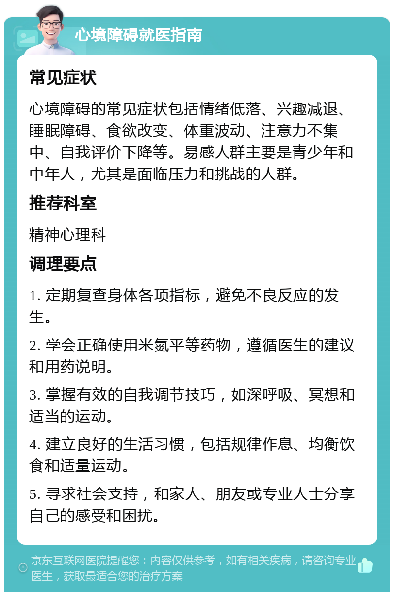 心境障碍就医指南 常见症状 心境障碍的常见症状包括情绪低落、兴趣减退、睡眠障碍、食欲改变、体重波动、注意力不集中、自我评价下降等。易感人群主要是青少年和中年人，尤其是面临压力和挑战的人群。 推荐科室 精神心理科 调理要点 1. 定期复查身体各项指标，避免不良反应的发生。 2. 学会正确使用米氮平等药物，遵循医生的建议和用药说明。 3. 掌握有效的自我调节技巧，如深呼吸、冥想和适当的运动。 4. 建立良好的生活习惯，包括规律作息、均衡饮食和适量运动。 5. 寻求社会支持，和家人、朋友或专业人士分享自己的感受和困扰。