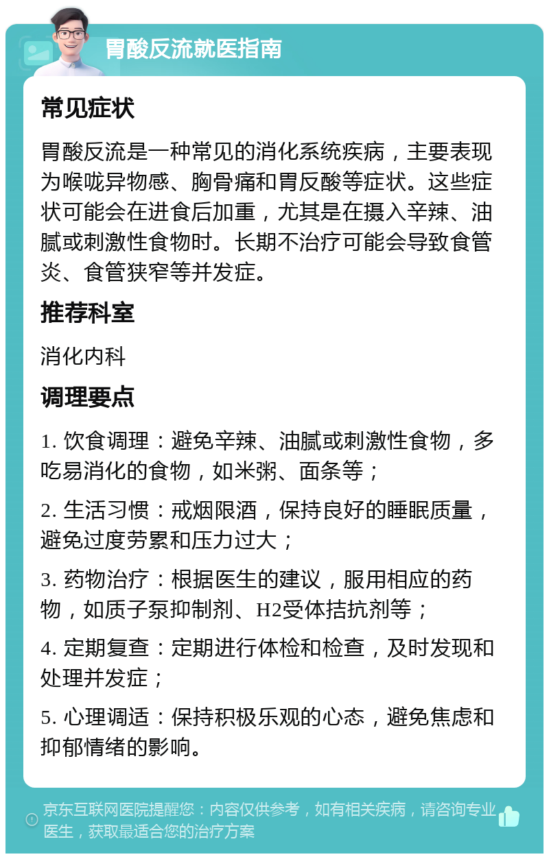 胃酸反流就医指南 常见症状 胃酸反流是一种常见的消化系统疾病，主要表现为喉咙异物感、胸骨痛和胃反酸等症状。这些症状可能会在进食后加重，尤其是在摄入辛辣、油腻或刺激性食物时。长期不治疗可能会导致食管炎、食管狭窄等并发症。 推荐科室 消化内科 调理要点 1. 饮食调理：避免辛辣、油腻或刺激性食物，多吃易消化的食物，如米粥、面条等； 2. 生活习惯：戒烟限酒，保持良好的睡眠质量，避免过度劳累和压力过大； 3. 药物治疗：根据医生的建议，服用相应的药物，如质子泵抑制剂、H2受体拮抗剂等； 4. 定期复查：定期进行体检和检查，及时发现和处理并发症； 5. 心理调适：保持积极乐观的心态，避免焦虑和抑郁情绪的影响。