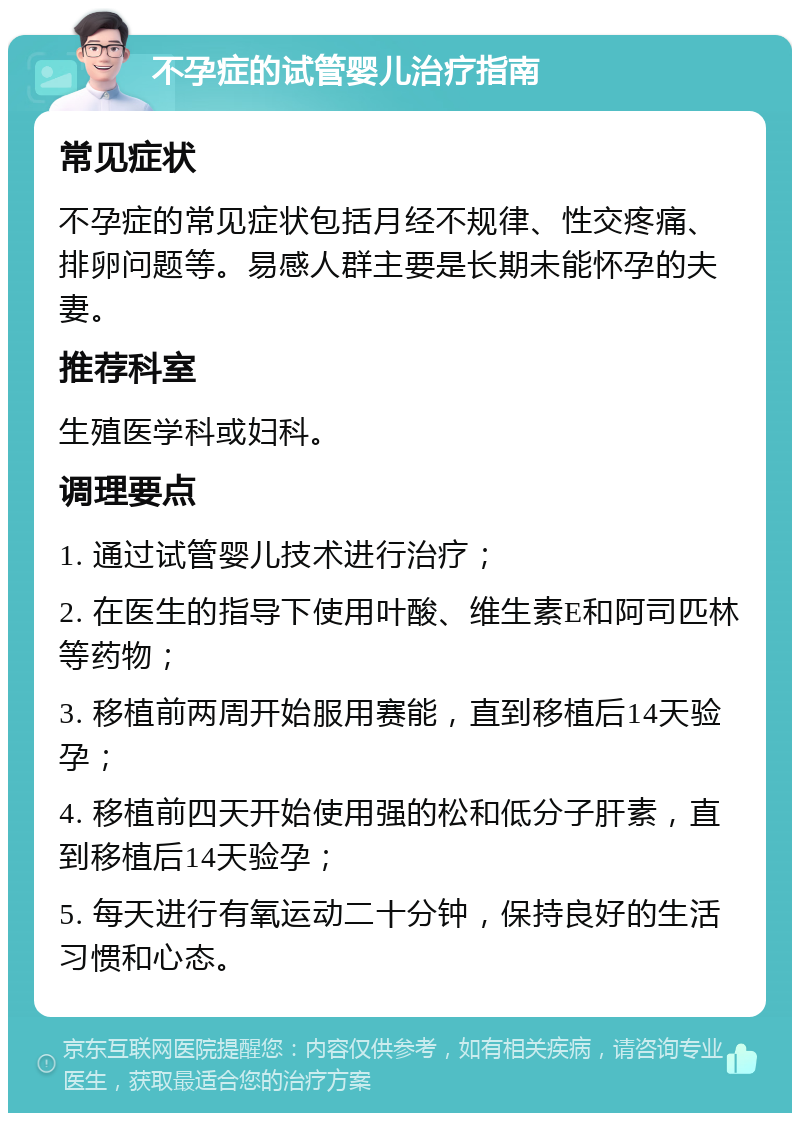 不孕症的试管婴儿治疗指南 常见症状 不孕症的常见症状包括月经不规律、性交疼痛、排卵问题等。易感人群主要是长期未能怀孕的夫妻。 推荐科室 生殖医学科或妇科。 调理要点 1. 通过试管婴儿技术进行治疗； 2. 在医生的指导下使用叶酸、维生素E和阿司匹林等药物； 3. 移植前两周开始服用赛能，直到移植后14天验孕； 4. 移植前四天开始使用强的松和低分子肝素，直到移植后14天验孕； 5. 每天进行有氧运动二十分钟，保持良好的生活习惯和心态。