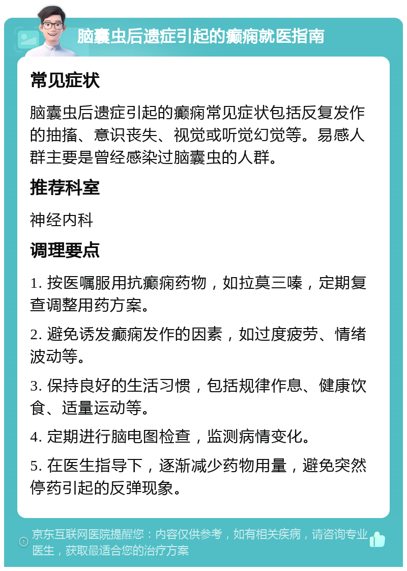 脑囊虫后遗症引起的癫痫就医指南 常见症状 脑囊虫后遗症引起的癫痫常见症状包括反复发作的抽搐、意识丧失、视觉或听觉幻觉等。易感人群主要是曾经感染过脑囊虫的人群。 推荐科室 神经内科 调理要点 1. 按医嘱服用抗癫痫药物，如拉莫三嗪，定期复查调整用药方案。 2. 避免诱发癫痫发作的因素，如过度疲劳、情绪波动等。 3. 保持良好的生活习惯，包括规律作息、健康饮食、适量运动等。 4. 定期进行脑电图检查，监测病情变化。 5. 在医生指导下，逐渐减少药物用量，避免突然停药引起的反弹现象。