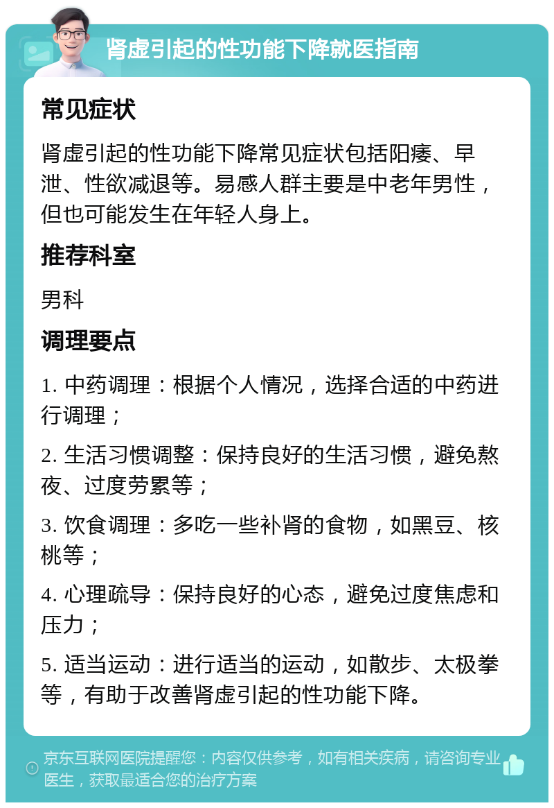 肾虚引起的性功能下降就医指南 常见症状 肾虚引起的性功能下降常见症状包括阳痿、早泄、性欲减退等。易感人群主要是中老年男性，但也可能发生在年轻人身上。 推荐科室 男科 调理要点 1. 中药调理：根据个人情况，选择合适的中药进行调理； 2. 生活习惯调整：保持良好的生活习惯，避免熬夜、过度劳累等； 3. 饮食调理：多吃一些补肾的食物，如黑豆、核桃等； 4. 心理疏导：保持良好的心态，避免过度焦虑和压力； 5. 适当运动：进行适当的运动，如散步、太极拳等，有助于改善肾虚引起的性功能下降。