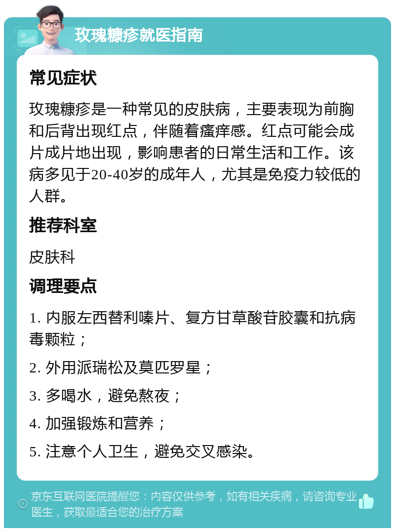 玫瑰糠疹就医指南 常见症状 玫瑰糠疹是一种常见的皮肤病，主要表现为前胸和后背出现红点，伴随着瘙痒感。红点可能会成片成片地出现，影响患者的日常生活和工作。该病多见于20-40岁的成年人，尤其是免疫力较低的人群。 推荐科室 皮肤科 调理要点 1. 内服左西替利嗪片、复方甘草酸苷胶囊和抗病毒颗粒； 2. 外用派瑞松及莫匹罗星； 3. 多喝水，避免熬夜； 4. 加强锻炼和营养； 5. 注意个人卫生，避免交叉感染。