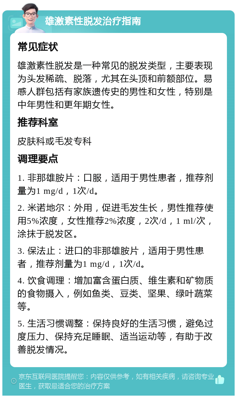 雄激素性脱发治疗指南 常见症状 雄激素性脱发是一种常见的脱发类型，主要表现为头发稀疏、脱落，尤其在头顶和前额部位。易感人群包括有家族遗传史的男性和女性，特别是中年男性和更年期女性。 推荐科室 皮肤科或毛发专科 调理要点 1. 非那雄胺片：口服，适用于男性患者，推荐剂量为1 mg/d，1次/d。 2. 米诺地尔：外用，促进毛发生长，男性推荐使用5%浓度，女性推荐2%浓度，2次/d，1 ml/次，涂抹于脱发区。 3. 保法止：进口的非那雄胺片，适用于男性患者，推荐剂量为1 mg/d，1次/d。 4. 饮食调理：增加富含蛋白质、维生素和矿物质的食物摄入，例如鱼类、豆类、坚果、绿叶蔬菜等。 5. 生活习惯调整：保持良好的生活习惯，避免过度压力、保持充足睡眠、适当运动等，有助于改善脱发情况。