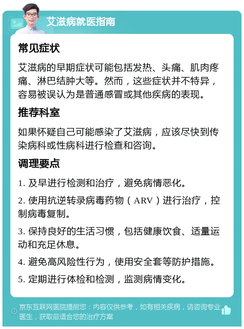 艾滋病就医指南 常见症状 艾滋病的早期症状可能包括发热、头痛、肌肉疼痛、淋巴结肿大等。然而，这些症状并不特异，容易被误认为是普通感冒或其他疾病的表现。 推荐科室 如果怀疑自己可能感染了艾滋病，应该尽快到传染病科或性病科进行检查和咨询。 调理要点 1. 及早进行检测和治疗，避免病情恶化。 2. 使用抗逆转录病毒药物（ARV）进行治疗，控制病毒复制。 3. 保持良好的生活习惯，包括健康饮食、适量运动和充足休息。 4. 避免高风险性行为，使用安全套等防护措施。 5. 定期进行体检和检测，监测病情变化。