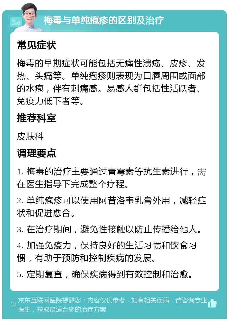 梅毒与单纯疱疹的区别及治疗 常见症状 梅毒的早期症状可能包括无痛性溃疡、皮疹、发热、头痛等。单纯疱疹则表现为口唇周围或面部的水疱，伴有刺痛感。易感人群包括性活跃者、免疫力低下者等。 推荐科室 皮肤科 调理要点 1. 梅毒的治疗主要通过青霉素等抗生素进行，需在医生指导下完成整个疗程。 2. 单纯疱疹可以使用阿昔洛韦乳膏外用，减轻症状和促进愈合。 3. 在治疗期间，避免性接触以防止传播给他人。 4. 加强免疫力，保持良好的生活习惯和饮食习惯，有助于预防和控制疾病的发展。 5. 定期复查，确保疾病得到有效控制和治愈。