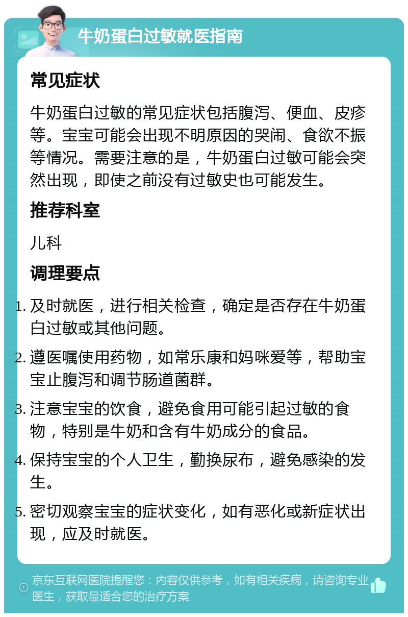 牛奶蛋白过敏就医指南 常见症状 牛奶蛋白过敏的常见症状包括腹泻、便血、皮疹等。宝宝可能会出现不明原因的哭闹、食欲不振等情况。需要注意的是，牛奶蛋白过敏可能会突然出现，即使之前没有过敏史也可能发生。 推荐科室 儿科 调理要点 及时就医，进行相关检查，确定是否存在牛奶蛋白过敏或其他问题。 遵医嘱使用药物，如常乐康和妈咪爱等，帮助宝宝止腹泻和调节肠道菌群。 注意宝宝的饮食，避免食用可能引起过敏的食物，特别是牛奶和含有牛奶成分的食品。 保持宝宝的个人卫生，勤换尿布，避免感染的发生。 密切观察宝宝的症状变化，如有恶化或新症状出现，应及时就医。