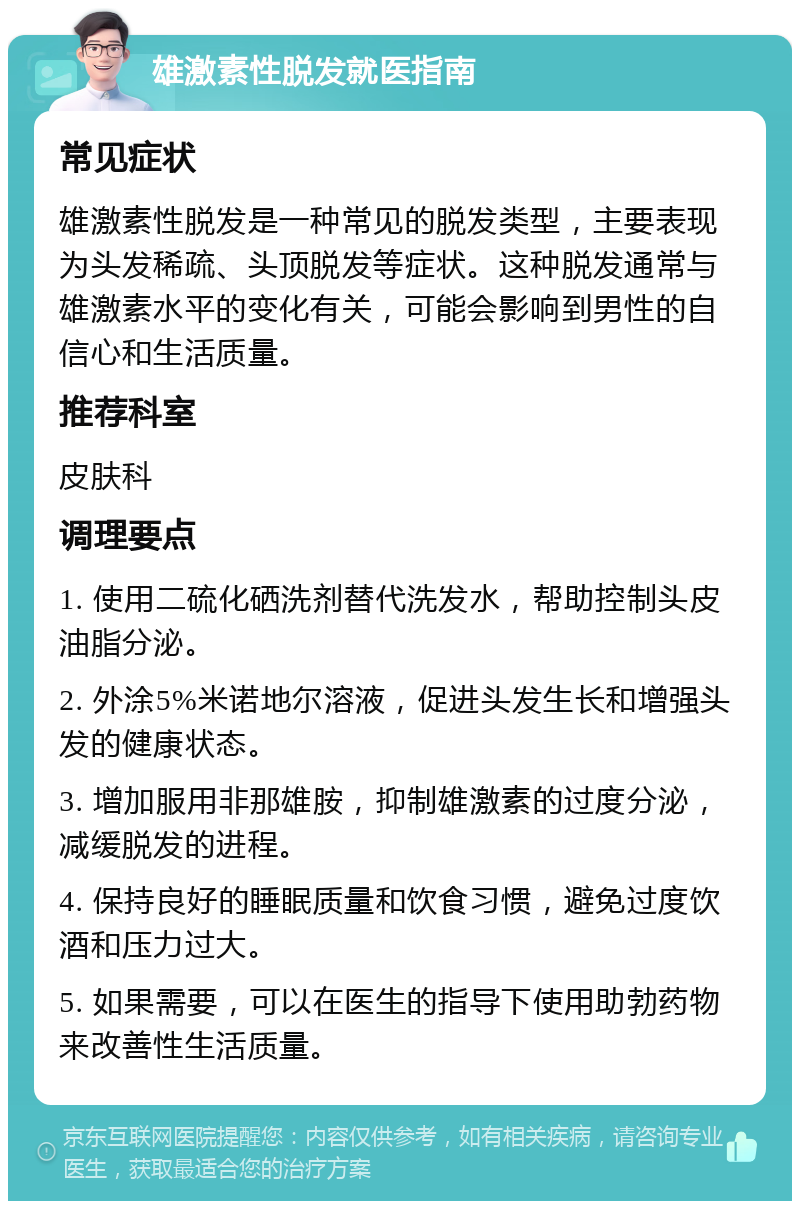 雄激素性脱发就医指南 常见症状 雄激素性脱发是一种常见的脱发类型，主要表现为头发稀疏、头顶脱发等症状。这种脱发通常与雄激素水平的变化有关，可能会影响到男性的自信心和生活质量。 推荐科室 皮肤科 调理要点 1. 使用二硫化硒洗剂替代洗发水，帮助控制头皮油脂分泌。 2. 外涂5%米诺地尔溶液，促进头发生长和增强头发的健康状态。 3. 增加服用非那雄胺，抑制雄激素的过度分泌，减缓脱发的进程。 4. 保持良好的睡眠质量和饮食习惯，避免过度饮酒和压力过大。 5. 如果需要，可以在医生的指导下使用助勃药物来改善性生活质量。