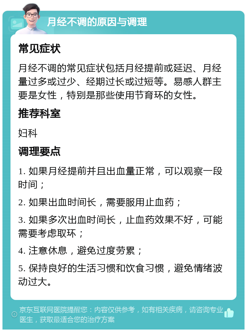 月经不调的原因与调理 常见症状 月经不调的常见症状包括月经提前或延迟、月经量过多或过少、经期过长或过短等。易感人群主要是女性，特别是那些使用节育环的女性。 推荐科室 妇科 调理要点 1. 如果月经提前并且出血量正常，可以观察一段时间； 2. 如果出血时间长，需要服用止血药； 3. 如果多次出血时间长，止血药效果不好，可能需要考虑取环； 4. 注意休息，避免过度劳累； 5. 保持良好的生活习惯和饮食习惯，避免情绪波动过大。