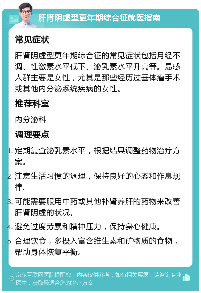 肝肾阴虚型更年期综合征就医指南 常见症状 肝肾阴虚型更年期综合征的常见症状包括月经不调、性激素水平低下、泌乳素水平升高等。易感人群主要是女性，尤其是那些经历过垂体瘤手术或其他内分泌系统疾病的女性。 推荐科室 内分泌科 调理要点 定期复查泌乳素水平，根据结果调整药物治疗方案。 注意生活习惯的调理，保持良好的心态和作息规律。 可能需要服用中药或其他补肾养肝的药物来改善肝肾阴虚的状况。 避免过度劳累和精神压力，保持身心健康。 合理饮食，多摄入富含维生素和矿物质的食物，帮助身体恢复平衡。